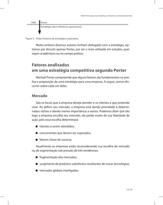 Administração da mudança e fatores comportamentais
235
1996 Porter
Estratégia não é eficiência operacional.
Figura 3 – Visão histórica da estratégia corporativa.
Muito embora diversos autores tenham dialogado com a estratégia, op-
tamos por discutir apenas Porter, por ser o mais utilizado em estudos, quer
sejam acadêmicos ou no campo prático.
Fatores analisados
em uma estratégia competitiva segundo Porter
Michael Porter compreende que alguns fatores são fundamentais na aná-
lise e proposição de uma estratégia para uma empresa. A seguir, vamos dis-
correr sobre cada um deles.
Mercado
São os locais que a empresa deseja atender e os clientes a que pretende
visar. Ao definir seu mercado, a empresa está dando prioridade a determi-
nados nichos e dando menos importância a outros. Podemos dizer que tão
logo a empresa escolha seu mercado, ela perde muito de sua liberdade de
ação, pois essa escolha determinará:
clientes a serem atendidos;


concorrentes que devem ser superados;


fatores chave de sucesso.


Atualmente as empresas estão reconsiderando sua escolha do mercado
ou de segmentação sob pressão de três tendências:
fragmentação dos mercados;


surgimento de produtos substitutos resultantes de novas tecnologias;


mercados globais interligados.


 