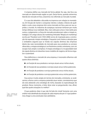 236
Administração da mudança e fatores comportamentais
A empresa define seu mercado de forma global. Ou seja, não foca seu
mercado em determinada região ou país. Dessa forma, quando estivermos
falando de mercado em foco, estaremos nos referindo ao mercado mundial.
É o caso tão debatido e discutido na imprensa com relação às montado-
ras. Em função de manter e conquistar clientes e aliadas a fatores de quali-
dade e custo, essas empresas têm como mercado em foco, para ser seu su-
pridor, o mundo. As indústrias de autopeças nacionais tentaram por muito
tempo disfarçar essa realidade. Mas, mais cedo para umas e mais tarde para
outras, o julgamento e a força de mercado prevaleceram sobre a miopia es-
tratégica. Um artigo clássico de marketing intitulado“Miopia em marketing”
escrito por Theodore Levit (1925-2006) serviu de inspiração para a constru-
ção da expressão miopia estratégica. Enquanto Levit chama a atenção para
a verdadeira cegueira que se instala nas cúpulas diretivas das empresas
diante das reais necessidades do mercado para seus produtos ou serviços
oferecidos, a miopia estratégica é um fenômeno similar, entretanto, com um
escopo mais amplo e complexo. A miopia estratégica é a incapacidade total
da cúpula diretiva em desenhar novos modelos de negócio, de forma singu-
lar e sustentável.
Para definirmos o mercado de uma empresa, é necessário olharmos sob
quatro óticas distintas:
em função de seus produtos e serviços atuais

 versus nichos atuais;
em função de seus produtos e serviços atuais

 versus nichos potenciais;
em função de produtos e serviços potenciais

 versus nichos atuais;
em função de produtos e serviços potenciais

 versus nichos potenciais.
Essa arena é muito ampla em termos de mercados, entretanto, se anali-
sarmos a forma como a empresa pretende atuar nestes, constataremos que
ela está adotando uma estratégia de nicho, baseada na especialização de
produto. Nesse momento, o leitor deve estar se perguntando: mas, afinal,
qual das quatro situações é a melhor?
O que podemos dizer é que não há bola de cristal! Somente com uma
análise mais detalhada da situação de cada empresa de per si1
é que podere-
mos chegar a uma conclusão mais satisfatória.
1
Per si – expressão que
significa por si mesmo,
por si próprio.
 