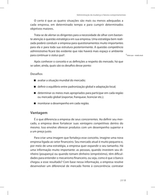 Administração da mudança e fatores comportamentais
237
O certo é que as quatro situações são mais ou menos adequadas a
cada empresa, em determinado tempo e para cumprir determinados
objetivos maiores.
Trata-se de alertar os dirigentes para a necessidade de olhar com bastan-
te atenção à questão estratégica em sua empresa. Uma estratégia bem reali-
zada poderá conduzir a empresa para questionamentos muito importantes
para ela e para toda sua estrutura posteriormente. A questão competência
administrativa ficará tão evidente que não haverá mais espaço e ambiente
para continuar o status quo2
.
Após conhecer o conceito e as definições a respeito do mercado, há que
se saber, ainda, quais são os desafios desse ponto:
Desafios
avaliar a situação mundial do mercado;


definir o equilíbrio entre padronização global e adaptação local;


determinar os meios mais apropriados para participar em cada região


ou mercado global (exportar, franquear, licenciar etc.);
monitorar o desempenho em cada região.


Vantagem
É o que diferencia a empresa de seus concorrentes. Ao definir seu mer-
cado, a empresa deve fortalecer suas vantagens competitivas dentro do
mesmo. Isso envolve oferecer produtos com um desempenho superior e
a um preço justo.
Para criar uma imagem que fortaleça esse conceito, imagine uma nova
empresa ligada ao setor financeiro. Seu mercado atual é muito pequeno e,
por meio de uma estratégia, a empresa quer expandir o seu tamanho. Há
uma informação muito importante: as pessoas, quando investem seu di-
nheiro (poupança) ou quando tomam dinheiro (empréstimo), têm dificul-
dades para entender o mecanismo financeiro, ou seja, como é que o banco
chegou a esse resultado? Com base nessa informação, a empresa resolve
desenvolver um diferencial de mercado frente à concorrência: contratar
2
Statusquo – estado atual.
 