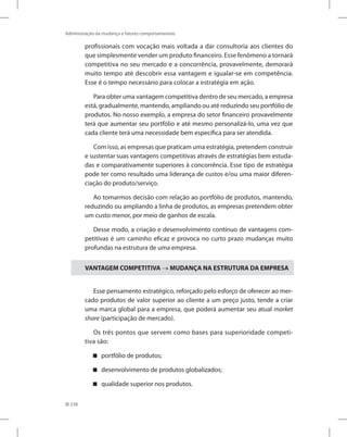 238
Administração da mudança e fatores comportamentais
profissionais com vocação mais voltada a dar consultoria aos clientes do
que simplesmente vender um produto financeiro. Esse fenômeno a tornará
competitiva no seu mercado e a concorrência, provavelmente, demorará
muito tempo até descobrir essa vantagem e igualar-se em competência.
Esse é o tempo necessário para colocar a estratégia em ação.
Para obter uma vantagem competitiva dentro de seu mercado, a empresa
está, gradualmente, mantendo, ampliando ou até reduzindo seu portfólio de
produtos. No nosso exemplo, a empresa do setor financeiro provavelmente
terá que aumentar seu portfólio e até mesmo personalizá-lo, uma vez que
cada cliente terá uma necessidade bem específica para ser atendida.
Com isso, as empresas que praticam uma estratégia, pretendem construir
e sustentar suas vantagens competitivas através de estratégias bem estuda-
das e comparativamente superiores à concorrência. Esse tipo de estratégia
pode ter como resultado uma liderança de custos e/ou uma maior diferen-
ciação do produto/serviço.
Ao tomarmos decisão com relação ao portfólio de produtos, mantendo,
reduzindo ou ampliando a linha de produtos, as empresas pretendem obter
um custo menor, por meio de ganhos de escala.
Desse modo, a criação e desenvolvimento contínuo de vantagens com-
petitivas é um caminho eficaz e provoca no curto prazo mudanças muito
profundas na estrutura de uma empresa.
VANTAGEM COMPETITIVA → MUDANÇA NA ESTRUTURA DA EMPRESA
Esse pensamento estratégico, reforçado pelo esforço de oferecer ao mer-
cado produtos de valor superior ao cliente a um preço justo, tende a criar
uma marca global para a empresa, que poderá aumentar seu atual market
share (participação de mercado).
Os três pontos que servem como bases para superioridade competi-
tiva são:
portfólio de produtos;


desenvolvimento de produtos globalizados;


qualidade superior nos produtos.


 