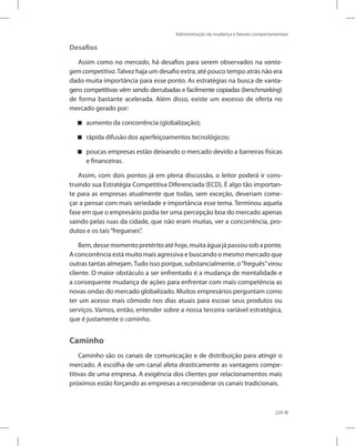 Administração da mudança e fatores comportamentais
239
Desafios
Assim como no mercado, há desafios para serem observados na vanta-
gemcompetitiva.Talvez haja um desafio extra; até pouco tempo atrás não era
dado muita importância para esse ponto. As estratégias na busca de vanta-
gens competitivas vêm sendo derrubadas e facilmente copiadas (benchmarking)
de forma bastante acelerada. Além disso, existe um excesso de oferta no
mercado gerado por:
aumento da concorrência (globalização);


rápida difusão dos aperfeiçoamentos tecnológicos;


poucas empresas estão deixando o mercado devido a barreiras físicas


e financeiras.
Assim, com dois pontos já em plena discussão, o leitor poderá ir cons-
truindo sua Estratégia Competitiva Diferenciada (ECD). É algo tão importan-
te para as empresas atualmente que todas, sem exceção, deveriam come-
çar a pensar com mais seriedade e importância esse tema. Terminou aquela
fase em que o empresário podia ter uma percepção boa do mercado apenas
saindo pelas ruas da cidade, que não eram muitas, ver a concorrência, pro-
dutos e os tais“fregueses”.
Bem,dessemomentopretéritoatéhoje,muitaáguajápassousobaponte.
A concorrência está muito mais agressiva e buscando o mesmo mercado que
outras tantas almejam.Tudo isso porque, substancialmente, o“freguês”virou
cliente. O maior obstáculo a ser enfrentado é a mudança de mentalidade e
a consequente mudança de ações para enfrentar com mais competência as
novas ondas do mercado globalizado. Muitos empresários perguntam como
ter um acesso mais cômodo nos dias atuais para escoar seus produtos ou
serviços. Vamos, então, entender sobre a nossa terceira variável estratégica,
que é justamente o caminho.
Caminho
Caminho são os canais de comunicação e de distribuição para atingir o
mercado. A escolha de um canal afeta drasticamente as vantagens compe-
titivas de uma empresa. A exigência dos clientes por relacionamentos mais
próximos estão forçando as empresas a reconsiderar os canais tradicionais.
 