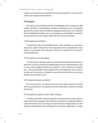 24
A Contabilidade como ciência, seu objeto e método de análise
vidades, uma empresa é conceituada“em descontinuidade”e a forma e prin-
cípios que a regerão serão distintos.
Princípios
Princípios são os fundamentos da Contabilidade. São as bases que dão
caráter científico à Contabilidade. Também conhecidos como “convenções
geralmente aceitas”, foram elevados à categoria de princípios com o advento
da Contabilidade Científica, por ser constatada sua praticidade e sua utilida-
de. De acordo com a Resolução 750/93 do CFC, há sete princípios:
1) Princípio da entidade
“O patrimônio de uma entidade jamais pode confundir-se com aque-
les de seus sócios”. Deve haver uma separação entre a organização e seus
sócios ou associados. Não permite “mistura” ou interferência entre patri-
mônios diferentes.
2) Princípio da continuidade
“Se não houver indicação quanto ao tempo de duração de uma empresa,
presume-se que ela continuará trabalhando por prazo indeterminado, a não
ser que surjam evidências fortes em contrário – risco eminente de paralisa-
ção – de suas atividades”. Na situação de ter continuidade de vida, a empre-
sa deve ser vista como um organismo que faz investimentos, usa insumos,
produz, vende, obtém lucros.
3) Princípio da oportunidade
Por esse princípio, os registros devem primar pelos aspectos qualita-
tivos e quantitativos e ser oportunamente registrados visando à tomada
de decisão.
4) Princípio do registro pelo valor original
Também conhecido como princípio do custo como base de valor, tal prin-
cípio entende que qualquer bem deve ter seu registro contábil baseado no
valor de entrada, isto é, na compra. Os bens devem ser registrados em valor
original (independente das condições em que foram adquiridos), e jamais
 