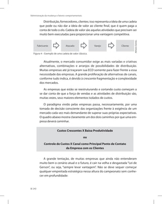 240
Administração da mudança e fatores comportamentais
Distribuição, fornecedores, clientes; isso representa a ideia de uma cadeia
que pode ou não dar a ideia de valor ao cliente final, que é quem paga a
conta de todo o elo. Cadeia de valor são aquelas atividades que precisam ser
muito bem executadas para proporcionar uma vantagem competitiva.
Fabricante Cliente
Varejo
Atacado
Adriano
Gomes.
Figura 4 – Exemplo de uma cadeia de valor clássica.
Atualmente, o mercado consumidor exige as mais variadas e criativas
alternativas, combinações e arranjos de possibilidades de distribuição.
Muitas empresas até já traçaram sua ECD somente para fazer frente a essa
necessidade das empresas. A grande proliferação de alternativas de canais,
conforme tudo indica, é devido à crescente fragmentação e complexidade
dos mercados.
As empresas que estão se reestruturando e cortando custo começam a
se dar conta de que a força de vendas e as atividades de distribuição são,
muitas vezes, seus maiores elementos isolados de custos.
O paradigma vivido pelas empresas passa, necessariamente, por uma
tomada de decisão consciente das organizações frente à exigência de um
mercado cada vez mais demandante de superar suas próprias expectativas.
O quadro abaixo mostra claramente um dos dois caminhos por que uma em-
presa deverá caminhar.
Custos Crescentes X Baixa Produtividade
ou
Controle de Custos X Canal como Principal Ponto de Contato
da Empresa com os Clientes
A grande tentação, de muitas empresas que ainda não entenderam
muito bem o cenário atual e o futuro, é cair na velha e desgastada “Lei de
Gerson”, ou seja, “sempre levar vantagem”. Não se deve sequer começar
qualquer empreitada estratégica nessa altura do campeonato sem conhe-
cer em profundidade:
 