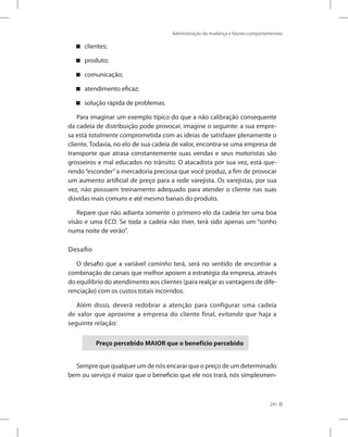 Administração da mudança e fatores comportamentais
241
clientes;


produto;


comunicação;


atendimento eficaz;


solução rápida de problemas.


Para imaginar um exemplo típico do que a não calibração consequente
da cadeia de distribuição pode provocar, imagine o seguinte: a sua empre-
sa está totalmente comprometida com as ideias de satisfazer plenamente o
cliente. Todavia, no elo de sua cadeia de valor, encontra-se uma empresa de
transporte que atrasa constantemente suas vendas e seus motoristas são
grosseiros e mal educados no trânsito. O atacadista por sua vez, está que-
rendo“esconder”a mercadoria preciosa que você produz, a fim de provocar
um aumento artificial de preço para a rede varejista. Os varejistas, por sua
vez, não possuem treinamento adequado para atender o cliente nas suas
dúvidas mais comuns e até mesmo banais do produto.
Repare que não adianta somente o primeiro elo da cadeia ter uma boa
visão e uma ECD. Se toda a cadeia não tiver, terá sido apenas um “sonho
numa noite de verão”.
Desafio
O desafio que a variável caminho terá, será no sentido de encontrar a
combinação de canais que melhor apoiem a estratégia da empresa, através
do equilíbrio do atendimento aos clientes (para realçar as vantagens de dife-
renciação) com os custos totais incorridos.
Além disso, deverá redobrar a atenção para configurar uma cadeia
de valor que aproxime a empresa do cliente final, evitando que haja a
seguinte relação:
Preço percebido MAIOR que o benefício percebido
Sempre que qualquer um de nós encarar que o preço de um determinado
bem ou serviço é maior que o benefício que ele nos trará, nós simplesmen-
 