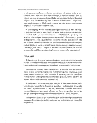242
Administração da mudança e fatores comportamentais
te não compramos. Por outro lado, a necessidade não acaba. Então, o con-
corrente vem e abocanha esse mercado. Logo, o mercado não está bom ou
ruim, o mercado simplesmente está! Cabe ao mais capacitado conduzir sua
empresa com uma ECD de impacto, desbancar a concorrência e ampliar seu
mercado. Pode parecer difícil, mas é somente por esse caminho que todas as
empresas de sucesso de hoje trilharam.
A questão preço X valor permite aos dirigentes uma visão mais estratégi-
ca de uma política frente à concorrência. Nesse tocante, quanto cada empre-
sa tem feito de fato para aumentar seu valor em todos os elos que compõem
a cadeia pela qual percorre seu produto ou serviço? Infelizmente, o que se
pode perceber sobre a qualidade de consumidor final é que esta tem sido
desastrosa e somente se percebe um valor visível em pouquíssimas organi-
zações. No dia em que se levar a sério esse ponto, as empresas poderão, num
curto espaço de tempo, conquistar resultados como nunca sequer haviam
pensado. Por quê? Bem, porque simplesmente ninguém faz a coisa certa!
Processos
Toda empresa deve selecionar quais são os processos estrategicamente
vitais.Acadeiadevalordeveserlimitadasomenteàquelasatividadesquepre-
cisam ser bem executadas para proporcionar uma vantagem competitiva.
Antigamente existiam duas regras básicas: a primeira dizia que quanto
maior fosse o tamanho do processo, melhor seria para a empresa, pois as
outras demorariam muito para entender. A outra regra rezava que deve-
ríamos manter tantos processos quanto fosse possível, com o objetivo de
manter o controle do conjunto da produção.
Aconcorrênciaglobalestámudandoasregras.Asteoriasemodismoscomo
terceirização, reengenharia, downsizing, qualidade e tantos outros, têm visado
um melhor aproveitamento dos recursos existentes (humanos, financeiros,
mercadológicos etc.) para poder oferecer ao cliente um produto ou serviço
em que o valor percebido pelo mesmo seja maior que o preço percebido.
Uma primeira questão que levantamos para entender um pouco sobre os
processos de uma empresa diz respeito ao seu posicionamento e portfólio
de produtos.
 