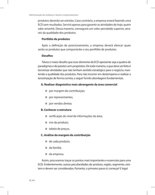 244
Administração da mudança e fatores comportamentais
produtos deverão ser estrelas. Caso contrário, a empresa estará fazendo uma
ECD sem resultados. Servirá apenas para garantir as atividades de hoje, quem
sabe amanhã. Dessa maneira, conseguirá um valor percebido superior, atra-
vés da qualidade dos produtos.
Portfólio de produtos
Após a definição de posicionamento, a empresa deverá elencar quais
serão os produtos que comportarão o seu portfólio de produtos.
Desafios
Talvez o maior desafio que esse elemento da ECD apresente seja a quebra de
paradigmasedepaixõessempropósitos.Detodamaneira,oquedeveserfeitoé
terceirizar atividades que não tenham sentido estratégico para o negócio, man-
tendo a qualidade dos produtos. Para não incorrer em destemperos e realizar a
terceirização de forma correta, a seguir há três abordagens fundamentais.
A. Realizar diagnóstico mais abrangente da área comercial
por margem de contribuição;


por representantes;


por vendas diretas.


B. Conhecer a estrutura
verificação do nível de informações da área;


mix

 de produto;
tabela de preços.


C. Análise da margem de contribuição
de cada produto;


da família;


da empresa.


Assim, procuramos traçar os pontos mais importantes e essenciais para uma
ECD. Evidentemente, outras peculiaridades de produto, região, segmento, exis-
tem e devem ser consideradas. Portanto, o primeiro passo é: começar! E logo!
 