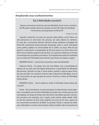 Administração da mudança e fatores comportamentais
245
Ampliando seus conhecimentos
Só a felicidade constrói
Apenas crescimento econômico não traz felicidade. Assim como o aumento
do PIB, países também deveriam almejar um bom FIB, índice de Felicidade
Interna Bruta, diz pesquisador do Ibmec/SP
(RODRIGUES, 2005)
Quando o Brasil for um país rico seremos todos felizes, certo? Talvez. Se
não pensarmos no bem-estar das pessoas, de nada adianta ter dinheiro.
É o que diz o economista alemão Johannes Hirata, professor convidado do
Ibmec/SP, atualmente desenvolvendo doutorado sobre o tema “Felicidade
como política pública” na Universidade de St. Gallen, na Suíça. Filho de pai
japonês e mãe alemã, o pesquisador de 28 anos passou no início desse ano
dois meses no Butão, pequeno país da Ásia. Lá, o governo utiliza esse conceito
na orientação de sua política econômica. O resultado disso pode ser traduzido
em um índice de“Felicidade Interna Bruta”, que Hirata nos explica a seguir:
DINHEIRO Online – Crescimento econômico não traz felicidade?
Johannes Hirata – Os países ricos são mais felizes, mas a quantidade de
riqueza de um país não está ligada diretamente à quantidade de felicidade
das pessoas. Quando um país é muito pobre, quando a pessoa passa fome,
ela não está feliz. Um aumento de bem-estar material traz felicidade, mas só
até certo ponto, em que ela para de crescer. Aí temos o índice de Felicidade
Interna Bruta.
DINHEIRO Online – Como podemos medir a Felicidade Interna Bruta de
um país?
Hirata – São vários fatores, um dos principais é o índice de bem-estar subje-
tivo. A correlação entre renda e felicidade nos países ricos mostra que há uma
contradição, ao longo do tempo eles não ficam mais felizes quando crescem.
Isso acontece, por exemplo, com o Japão, onde existem dados desde 1958.
Lá não há aumento de bem-estar subjetivo há cerca de 45 anos, apesar de
um crescimento econômico de 800% no período. Desde o começo da medi-
ção a felicidade é a mesma. Nos Estados Unidos também não há aumento do
 