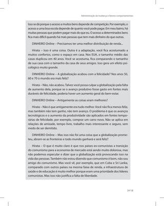 Administração da mudança e fatores comportamentais
247
Issosedáporqueoacessoamuitosbensdependedecompetição.Porexemplo,o
acesso aumaboaescoladependede quanto vocêpodepagar. Em meu bairro, há
muitas pessoas que podem pagar mais do que eu. O acesso a determinados bens
fica mais difícil quando há mais pessoas que tem mais dinheiro do que outras.
DINHEIRO Online – Precisamos ter uma melhor distribuição de renda...
Hirata – Isso é uma coisa. Outra é a adaptação, você fica acostumado a
muitos confortos, como o espaço em casa. Nos EUA, o tamanho médio das
casas duplicou em 40 anos. Você se acostuma, fica comparando o tamanho
de sua casa com o tamanho da casa de seus amigos. Isso gera um efeito psi-
cológico muito grande.
DINHEIRO Online – A globalização acabou com a felicidade? Nos anos 50,
60 e 70 o mundo era mais feliz?
Hirata – Não, não acabou.Talvez você possa culpar a globalização pela falta
de aumento dela, porque se o avanço produtivo fosse gasto em fontes mais
duráveis de felicidade, poderia haver um aumento geral do bem-estar.
DINHEIRO Online – Antigamente as coisas eram melhores?
Hirata – Não é que antigamente era tudo melhor.Você não fica menos feliz,
mas também não tem ganho, não tem avanço. O problema é que os avanços
tecnológicos e o aumento da produtividade são aplicados em fontes tempo-
rárias de felicidade, por exemplo, comprar um carro novo. Não se aplica em
relações de amizade, tempo livre, trabalho mais interessante e seguro, sem
medo de ser demitido.
DINHEIRO Online – Mas isso não foi uma coisa que a globalização prome-
teu, abram-se as fronteiras e todo mundo ganhará e será feliz?
Hirata – O que é muito claro é que nos países ex-comunistas a transição
do comunismo para a economia de mercado está sendo muito dolorosa, mas
não podemos especular e dizer que a globalização está provocando isso na
vida das pessoas.Também não estou dizendo que comunismo é bom, não sou
amigo do comunismo. Mas você vê, por exemplo, que em Cuba e Sri Lanka,
comparado com outros países na mesma faixa de renda, a infraestrutura de
saúde e de educação é muito melhor porque eram uma prioridade dos líderes
comunistas. Mas isso não justifica a falta de liberdade.
 
