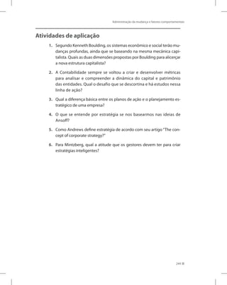 Administração da mudança e fatores comportamentais
249
Atividades de aplicação
1. Segundo Kenneth Boulding, os sistemas econômico e social terão mu-
danças profundas, ainda que se baseando na mesma mecânica capi-
talista. Quais as duas dimensões propostas por Boulding para alicerçar
a nova estrutura capitalista?
2. A Contabilidade sempre se voltou a criar e desenvolver métricas
para analisar e compreender a dinâmica do capital e patrimônio
das entidades. Qual o desafio que se descortina e há estudos nessa
linha de ação?
3. Qual a diferença básica entre os planos de ação e o planejamento es-
tratégico de uma empresa?
4. O que se entende por estratégia se nos basearmos nas ideias de
Ansoff?
5. Como Andrews define estratégia de acordo com seu artigo “The con-
cept of corporate strategy?”
6. Para Mintzberg, qual a atitude que os gestores devem ter para criar
estratégias inteligentes?
 
