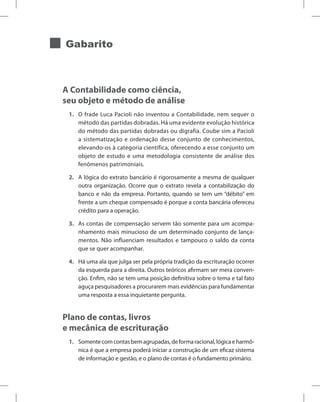 Gabarito
A Contabilidade como ciência,
seu objeto e método de análise
1. O frade Luca Pacioli não inventou a Contabilidade, nem sequer o
método das partidas dobradas. Há uma evidente evolução histórica
do método das partidas dobradas ou digrafia. Coube sim a Pacioli
a sistematização e ordenação desse conjunto de conhecimentos,
elevando-os à categoria científica, oferecendo a esse conjunto um
objeto de estudo e uma metodologia consistente de análise dos
fenômenos patrimoniais.
2. A lógica do extrato bancário é rigorosamente a mesma de qualquer
outra organização. Ocorre que o extrato revela a contabilização do
banco e não da empresa. Portanto, quando se tem um “débito” em
frente a um cheque compensado é porque a conta bancária ofereceu
crédito para a operação.
3. As contas de compensação servem tão somente para um acompa-
nhamento mais minucioso de um determinado conjunto de lança-
mentos. Não influenciam resultados e tampouco o saldo da conta
que se quer acompanhar.
4. Há uma ala que julga ser pela própria tradição da escrituração ocorrer
da esquerda para a direita. Outros teóricos afirmam ser mera conven-
ção. Enfim, não se tem uma posição definitiva sobre o tema e tal fato
aguça pesquisadores a procurarem mais evidências para fundamentar
uma resposta a essa inquietante pergunta.
Plano de contas, livros
e mecânica de escrituração
1. Somentecomcontasbemagrupadas,deformaracional,lógicaeharmô-
nica é que a empresa poderá iniciar a construção de um eficaz sistema
de informação e gestão, e o plano de contas é o fundamento primário.
 