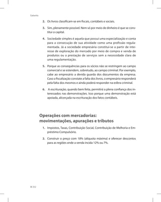 252
Gabarito
2. Os livros classificam-se em fiscais, contábeis e sociais.
3. Sim, plenamente possível. Nem só por meio de dinheiro é que se cons-
titui o capital.
4. Sociedade simples é aquela que possui uma especialização e conta
para a consecução de sua atividade como uma profissão regula-
mentada. Já a sociedade empresária constitui-se a partir de inte-
resse de exploração do mercado por meio de compra e venda de
produtos ou a prestação de serviços sem a necessidade clara de
uma regulamentação.
5. Porque as consequências para os sócios não se restringem ao campo
comercial e se estendem, sobretudo, ao campo criminal. Por exemplo,
cabe ao empresário a devida guarda dos documentos da empresa.
Caso a fiscalização constate a falta dos livros, o empresário responderá
pela falta dos mesmos e ainda poderá responder na esfera criminal.
6. A escrituração, quando bem feita, permitirá a plena confiança dos in-
teressados nas demonstrações. Isso porque uma demonstração está
apoiada, alicerçada na escrituração dos fatos contábeis.
Operações com mercadorias:
movimentações, apurações e tributos
1. Impostos, Taxas, Contribuição Social, Contribuição de Melhoria e Em-
préstimo Compulsório.
2. Construir o preço com 18% (alíquota máxima) e oferecer descontos
para as regiões onde a venda incida 12% ou 7%.
 