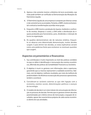 258
Gabarito
3. Apenas e tão somente mostrar a dinâmica do lucro acumulado, cuja
visão pode também ser verificada na Demonstração das Mutações do
Patrimônio Líquido.
4. O Patrimônio Líquido de uma empresa é composto por diversas contas
e não somente lucros acumulados. Portanto, a DMPL mostra na horizon-
tal e vertical as transformações ocorridas nesse grupo.
5. Enquanto o DRE mostra a produção da riqueza, mediante o confron-
to de receitas, despesas e custos, a DVA exibe a distribuição da ri-
queza produzida para funcionários, juros, dividendos e retenção de
lucros na organização.
6. Os quadros demonstrativos são de natureza sintética. Enquan-
to se observa uma determinada demonstração, muitas dúvidas
surgem. E para dirimir tais dúvidas, as notas explicativas servem
como uma poderosa fonte para esclarecer as eventuais questões
que surgem.
Aspectos orçamentários e financeiros
1. Sua contribuição é muito importante ao nível das práticas contábeis
no que se refere à identificação e mensuração dos eventos econômi-
cos, diferindo das práticas da Contabilidade Financeira ou Societária.
2. O objetivo é munir os gestores com informações úteis e oportunas,
garantindo que as mesmas representem a realidade econômica. Ade-
mais, com tal objetivo, melhores resultados, por meio da melhoria de
produtividade e da eficiência na execução dos processos operacionais,
tendem a acontecer.
3. Consideram-se variáveis externas as que têm ligação com a
economia, eventos sociais, determinações políticas e avanços
da tecnologia.
4. O modelo de decisão é um meio indutor de comunicação da informa-
ção no processo de decisão. Permite que os gestores tomem decisões
parametrizadas por critérios únicos de mensuração, a equação de re-
sultados, apesar das características próprias de cada evento econômi-
co dentro de suas atividades.
 