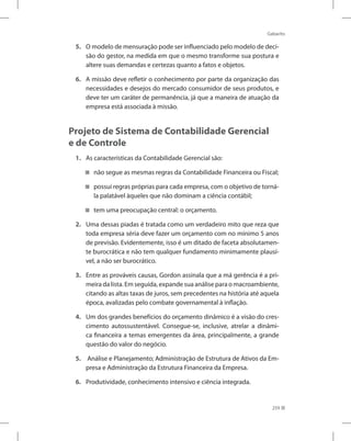 Gabarito
259
5. O modelo de mensuração pode ser influenciado pelo modelo de deci-
são do gestor, na medida em que o mesmo transforme sua postura e
altere suas demandas e certezas quanto a fatos e objetos.
6. A missão deve refletir o conhecimento por parte da organização das
necessidades e desejos do mercado consumidor de seus produtos, e
deve ter um caráter de permanência, já que a maneira de atuação da
empresa está associada à missão.
Projeto de Sistema de Contabilidade Gerencial
e de Controle
1. As características da Contabilidade Gerencial são:
não segue as mesmas regras da Contabilidade Financeira ou Fiscal;


possui regras próprias para cada empresa, com o objetivo de torná-


la palatável àqueles que não dominam a ciência contábil;
tem uma preocupação central: o orçamento.


2. Uma dessas piadas é tratada como um verdadeiro mito que reza que
toda empresa séria deve fazer um orçamento com no mínimo 5 anos
de previsão. Evidentemente, isso é um ditado de faceta absolutamen-
te burocrática e não tem qualquer fundamento minimamente plausí-
vel, a não ser burocrático.
3. Entre as prováveis causas, Gordon assinala que a má gerência é a pri-
meira da lista. Em seguida, expande sua análise para o macroambiente,
citando as altas taxas de juros, sem precedentes na história até aquela
época, avalizadas pelo combate governamental à inflação.
4. Um dos grandes benefícios do orçamento dinâmico é a visão do cres-
cimento autossustentável. Consegue-se, inclusive, atrelar a dinâmi-
ca financeira a temas emergentes da área, principalmente, a grande
questão do valor do negócio.
5. Análise e Planejamento; Administração de Estrutura de Ativos da Em-
presa e Administração da Estrutura Financeira da Empresa.
6. Produtividade, conhecimento intensivo e ciência integrada.
 