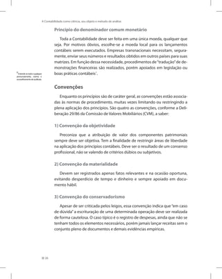 26
A Contabilidade como ciência, seu objeto e método de análise
Princípio do denominador comum monetário
Toda a Contabilidade deve ser feita em uma única moeda, qualquer que
seja. Por motivos óbvios, escolhe-se a moeda local para os lançamentos
contábeis serem executados. Empresas transnacionais necessitam, segura-
mente, enviar seus números e resultados obtidos em outros países para suas
matrizes. Em função dessa necessidade, procedimentos de“tradução”de de-
monstrações financeiras são realizados, porém apoiados em legislação ou
boas práticas contábeis7
.
Convenções
Enquanto os princípios são de caráter geral, as convenções estão associa-
das às normas de procedimento, muitas vezes limitando ou restringindo a
plena aplicação dos princípios. São quatro as convenções, conforme a Deli-
beração 29/86 da Comissão de Valores Mobiliários (CVM), a saber:
1) Convenção da objetividade
Preconiza que a atribuição de valor dos componentes patrimoniais
sempre deve ser objetiva. Tem a finalidade de restringir áreas de liberdade
na aplicação dos princípios contábeis. Deve ser o resultado de um consenso
profissional, não se valendo de critérios dúbios ou subjetivos.
2) Convenção da materialidade
Devem ser registrados apenas fatos relevantes e na ocasião oportuna,
evitando desperdício de tempo e dinheiro e sempre apoiado em docu-
mento hábil.
3) Convenção do conservadorismo
Apesar de ser criticada pelos leigos, essa convenção indica que “em caso
de dúvida” a escrituração de uma determinada operação deve ser realizada
de forma cautelosa. O caso típico é o registro de despesas, ainda que não se
tenham todos os elementos necessários, porém jamais lançar receitas sem o
conjunto pleno de documentos e demais evidências empíricas.
7
Entende-setodoequalquer
pronunciamento, norma e
aconselhamentodeauditoria.
 