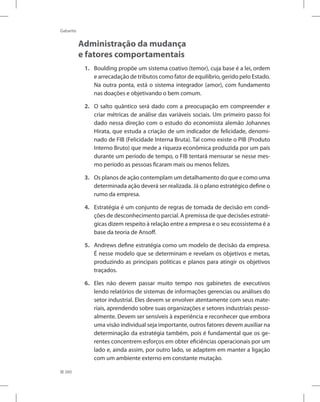 260
Gabarito
Administração da mudança
e fatores comportamentais
1. Boulding propõe um sistema coativo (temor), cuja base é a lei, ordem
e arrecadação de tributos como fator de equilíbrio, gerido pelo Estado.
Na outra ponta, está o sistema integrador (amor), com fundamento
nas doações e objetivando o bem comum.
2. O salto quântico será dado com a preocupação em compreender e
criar métricas de análise das variáveis sociais. Um primeiro passo foi
dado nessa direção com o estudo do economista alemão Johannes
Hirata, que estuda a criação de um indicador de felicidade, denomi-
nado de FIB (Felicidade Interna Bruta). Tal como existe o PIB (Produto
Interno Bruto) que mede a riqueza econômica produzida por um país
durante um período de tempo, o FIB tentará mensurar se nesse mes-
mo período as pessoas ficaram mais ou menos felizes.
3. Os planos de ação contemplam um detalhamento do que e como uma
determinada ação deverá ser realizada. Já o plano estratégico define o
rumo da empresa.
4. Estratégia é um conjunto de regras de tomada de decisão em condi-
ções de desconhecimento parcial. A premissa de que decisões estraté-
gicas dizem respeito à relação entre a empresa e o seu ecossistema é a
base da teoria de Ansoff.
5. Andrews define estratégia como um modelo de decisão da empresa.
É nesse modelo que se determinam e revelam os objetivos e metas,
produzindo as principais políticas e planos para atingir os objetivos
traçados.
6. Eles não devem passar muito tempo nos gabinetes de executivos
lendo relatórios de sistemas de informações gerencias ou análises do
setor industrial. Eles devem se envolver atentamente com seus mate-
riais, aprendendo sobre suas organizações e setores industriais pesso-
almente. Devem ser sensíveis à experiência e reconhecer que embora
uma visão individual seja importante, outros fatores devem auxiliar na
determinação da estratégia também, pois é fundamental que os ge-
rentes concentrem esforços em obter eficiências operacionais por um
lado e, ainda assim, por outro lado, se adaptem em manter a ligação
com um ambiente externo em constante mutação.
 
