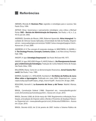 Referências
ABRAMS, Rhonda M. Business Plan: segredos e estratégias para o sucesso. São
Paulo: Érica, 1994.
AKTOUF, Omar. Governança e pensamento estratégico: uma crítica a Michael
Porter. RAE – Revista de Administração de Empresas, São Paulo, v. 42, n. 3, p.
43-53, jul./set. 2002.
ANDRADE, Dorotéia de Morais; LIMA, Robernei Aparecido. Ativo Intangível. Fa-
culdade de Ciências Sociais Aplicadas, Universidade do Vale do Paraíba. Disponí-
vel em: www.webartigos.com/articles/10289/1/ativo-intangivel/pagina1.html.
Acesso em: 27 out. 2009.
ANDREWS, K. R. The concept of corporate strategy. In: MINTZBERG, H.; QUINN, J.
B. The Strategy Process, Concepts, Contexts, Cases. 3. ed. New Jersey: Prentice-
Hall, 1996.
ANSOFF, H. Igor. Estratégia Empresarial. São Paulo: McGraw-Hill, 1977.
ANSOFF, H. Igor; DECLERCK Roger P.; HAYES Robert L. Do Planejamento Estraté-
gico à Administração Estratégica. Tradução de: Carlos Roberto Vieira de Araújo.
São Paulo: Atlas, 1990.
BALLERONI, Eliana. Como ler as demonstrações financeiras. Jornal Gazeta Mer-
cantil, São Paulo, 7 nov. 1989.
BARROS, Geraldo S. C.; SPOLADOR, Humberto F. Os Efeitos da Política de Juros
Altos sobre o Agronegócio. Publicado em: maio 2004. Disponível em: www.
cepea.esalq.usp.br/pdf/Cepea_artigo_macro10.pdf. Acesso em: 30 ago. 2009.
BOULDING, Kenneth E. La Economía del Amor y del Temor. Madrid: Alianza,
1976.
BRASIL. Constituição Federal (1988). Disponível em: www.planalto.gov.br/
ccivil_03/Constituicao/Constituiçao.htm. Acesso em: 22 jan. 2010.
BRASIL. Decreto 3.000, de 26 de março de 1999. Regulamenta a tributação, fisca-
lização, arrecadação do Imposto sobre a Renda e Proventos de Qualquer Nature-
za. Disponível em: www.planalto.gov.br/ccivil_03/decreto/D3000.htm. Acesso
em: 22 jan. 2010.
BRASIL. Decreto 6.022, de 22 de janeiro de 2007. Institui o Sistema Público de
 