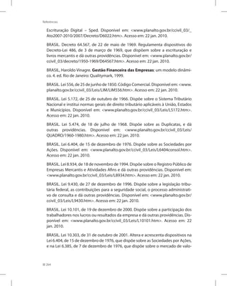 264
Referências
Escrituração Digital – Sped. Disponível em: www.planalto.gov.br/ccivil_03/_
Ato2007-2010/2007/Decreto/D6022.htm. Acesso em: 22 jan. 2010.
BRASIL. Decreto 64.567, de 22 de maio de 1969. Regulamenta dispositivos do
Decreto-Lei 486, de 3 de março de 1969, que dispõem sobre a escrituração e
livros mercantis e dá outras providências. Disponível em: www.planalto.gov.br/
ccivil_03/decreto/1950-1969/D64567.htm. Acesso em: 22 jan. 2010.
BRASIL, Haroldo Vinagre. Gestão Financeira das Empresas: um modelo dinâmi-
co. 4. ed. Rio de Janeiro: Qualitymark, 1999.
BRASIL. Lei 556, de 25 de junho de 1850. Código Comercial. Disponível em: www.
planalto.gov.br/ccivil_03/Leis/LIM/LIM556.htm. Acesso em: 22 jan. 2010.
BRASIL. Lei 5.172, de 25 de outubro de 1966. Dispõe sobre o Sistema Tributário
Nacional e institui normas gerais de direito tributário aplicáveis à União, Estados
e Municípios. Disponível em: www.planalto.gov.br/ccivil_03/Leis/L5172.htm.
Acesso em: 22 jan. 2010.
BRASIL. Lei 5.474, de 18 de julho de 1968. Dispõe sobre as Duplicatas, e dá
outras providências. Disponível em: www.planalto.gov.br/ccivil_03/Leis/
QUADRO/1960-1980.htm. Acesso em: 22 jan. 2010.
BRASIL. Lei 6.404, de 15 de dezembro de 1976. Dispõe sobre as Sociedades por
Ações. Disponível em: www.planalto.gov.br/ccivil_03/Leis/L6404consol.htm.
Acesso em: 22 jan. 2010.
BRASIL. Lei 8.934, de 18 de novembro de 1994. Dispõe sobre o Registro Público de
Empresas Mercantis e Atividades Afins e dá outras providências. Disponível em:
www.planalto.gov.br/ccivil_03/Leis/L8934.htm. Acesso em: 22 jan. 2010.
BRASIL. Lei 9.430, de 27 de dezembro de 1996. Dispõe sobre a legislação tribu-
tária federal, as contribuições para a seguridade social, o processo administrati-
vo de consulta e dá outras providências. Disponível em: www.planalto.gov.br/
ccivil_03/Leis/L9430.htm. Acesso em: 22 jan. 2010.
BRASIL. Lei 10.101, de 19 de dezembro de 2000. Dispõe sobre a participação dos
trabalhadores nos lucros ou resultados da empresa e dá outras providências. Dis-
ponível em: www.planalto.gov.br/ccivil_03/Leis/L10101.htm. Acesso em: 22
jan. 2010.
BRASIL. Lei 10.303, de 31 de outubro de 2001. Altera e acrescenta dispositivos na
Lei 6.404, de 15 de dezembro de 1976, que dispõe sobre as Sociedades por Ações,
e na Lei 6.385, de 7 de dezembro de 1976, que dispõe sobre o mercado de valo-
 