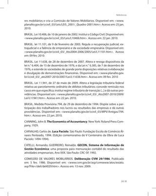 Referências
265
res mobiliários e cria a Comissão de Valores Mobiliários. Disponível em: www.
planalto.gov.br/ccivil_03/Leis/LEIS_2001/_Quadro-2001.htm. Acesso em: 25 jan.
2010.
BRASIL. Lei 10.406, de 10 de janeiro de 2002. Institui o Código Civil. Disponível em:
www.planalto.gov.br/ccivil_03/Leis/L10406.htm. Acesso em: 22 jan. 2010.
BRASIL. lei 11.101, de 9 de fevereiro de 2005. Regula a recuperação judicial, ex-
trajudicial e a falência de empresário e da sociedade empresária. Disponível em:
www.planalto.gov.br/ccivil_03/_Ato2004-2006/2005/Lei/L11101.htm. Acesso
em: 09 fev. 2010.
BRASIL. Lei 11.638, de 28 de dezembro de 2007. Altera e revoga dispositivos da
lei n.° 6.404, de 15 de dezembro de 1976, e da Lei n.° 6.385, de 7 de dezembro de
1976, e estende às sociedades de grande porte disposições relativas à elaboração
e divulgação de demonstrações financeiras. Disponível em: www.planalto.gov.
br/ccivil_03/_ato2007-2010/2007/Lei/L11638.htm. Acesso em: 09 fev. 2010
BRASIL. Lei 11.941, de 27 de maio de 2009. Altera a legislação tributária federal
relativa ao parcelamento ordinário de débitos tributários; concede remissão nos
casos em que especifica; institui regime tributário de transição [...] e dá outras pro-
vidências. Disponível em: www.planalto.gov.br/ccivil_03/_Ato2007-2010/2009/
Lei/L11941.htm. Acesso em: 22 jan. 2010.
BRASIL. Medida Provisória 794, de 29 de dezembro de 1994. Dispõe sobre a par-
ticipação dos trabalhadores nos lucros ou resultados das empresas e dá outras
providências. Disponível em: www.planalto.gov.br/ccivil_03/MPV/Antigas/794.
htm. Acesso em: 22 jan. 2010.
CANNING, John B. The Economics of Accountancy. NewYork: Roland Press Com-
pany, 1929.
CARVALHO, Carlos de. Luca Paciolo. São Paulo: Fundação Escola de Comércio Ál-
vares Penteado, 1994. (Edição comemorativa do V Centenário da Obra de Luca
Paciolo: 1494-1994).
CATELLI, Armando; GUERREIRO, Reinaldo. GECON, Sistema de Informação de
Gestão Econômica: uma proposta para mensuração contábil do resultado das
atividades empresariais. Ano XXX. São Paulo: CRC-SP, 1992.
COMISSÃO DE VALORES MOBILIÁRIOS. Deliberação CVM 29/1986. Publicado
em: 5 fev. 1986. Disponível em: www.cvm.gov.br/asp/cvmwww/atos/exiato.
asp?File=/deli/deli029.htm. Acesso em: 13 nov. 2009.
 