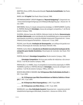268
Referências
MARTINS, Eliseu; LOPES, Alexsandro Broedel. Teoria da Contabilidade. São Paulo:
Atlas, 2005.
MARX, Karl. O Capital. São Paulo: Nova Cultural, 1988.
METAMANAGEMENT GROUP. O que é o “Beyond Budgeting”?. Disponível em:
www.metamanagementgroup.com/infobeyondbudgeting.asp. Acesso em: 10
nov. 2009.
MINTZBERG, Henry. A criação artesanal da estratégia. In: MONTGOMERY, Cynthia
A.; PORTER, Michael E. Estratégia: a busca da vantagem competitiva. 7. ed. Rio de
Janeiro: Campus, 1998.
OLIVEIRA, Adriana Sousa de; GARCIA, Editinete André da Rocha. Demonstração
do Valor Adicionado: uma contribuição da Contabilidade para a mensuração da
participação econômica e social da entidade empresarial. Disponível em: www.
milenio.com.br/siqueira/Tema4.htm. Acesso em: 13 nov. 2009
PELEIAS, Ivam Ricardo. Avaliação de Desempenho: um enfoque de gestão eco-
nômica. Dissertação de mestrado. São Paulo: FEA/USP, 1992.
PEREIRA, Carlos Alberto. Estudo de um Modelo Conceitual de Avaliação de De-
sempenho para Gestão Econômica. Dissertação de mestrado. São Paulo: FEA/
USP,1993.
PORTER, Michael E. Estratégia Competitiva. Rio de Janeiro: Campus, 1985.
_____. Estratégia Competitiva: técnicas para análise de indústrias e da concor-
rência. 7. ed. Rio de Janeiro: Campos, 1996.
PRAHALAD, C. K.; HAMEL, Gary. A competência essencial da corporação. In: MON-
TGOMERY, Cynthia A.; PORTER, Michael E. Estratégia: a busca da vantagem com-
petitiva. 7. ed. Rio de Janeiro: Campus, 1998, p. 293-316.
REVISTA MELHORES E MAIORES. As 10 Empresas Mais Endividadas do Brasil, n.
947, 15 jul. 2009.
_____. As 10 Empresas que Mais Desembolsam na Rubrica Salários e Encar-
gos, n. 947, 15 jul. 2009.
_____. As 10 Empresas Mais Empregadoras, n. 947, 15 jul. 2009.
_____. As 10 Empresas com Mais Ativos, n. 947, 15 jul. 2009.
RODRIGUES, Juca. Só a Felicidade Constrói. Disponível em: www.terra.com.br/
istoedinheiro/reportagens/felicidade_hirata.htm. Acesso em: 09 fev. 2010.
 