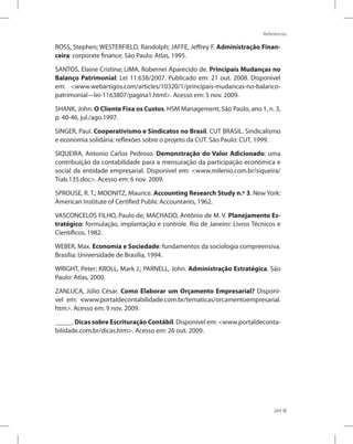 Referências
269
ROSS, Stephen; WESTERFIELD, Randolph; JAFFE, Jeffrey F. Administração Finan-
ceira: corporate finance. São Paulo: Atlas, 1995.
SANTOS, Elaine Cristina; LIMA, Robernei Aparecido de. Principais Mudanças no
Balanço Patrimonial: Lei 11.638/2007. Publicado em: 21 out. 2008. Disponível
em: www.webartigos.com/articles/10320/1/principais-mudancas-no-balanco-
patrimonial---lei-1163807/pagina1.html. Acesso em: 5 nov. 2009.
SHANK, John. O Cliente Fixa os Custos. HSM Management, São Paulo, ano 1, n. 3,
p. 40-46, jul./ago.1997.
SINGER, Paul. Cooperativismo e Sindicatos no Brasil. CUT BRASIL. Sindicalismo
e economia solidária: reflexões sobre o projeto da CUT. São Paulo: CUT, 1999.
SIQUEIRA, Antonio Carlos Pedroso. Demonstração do Valor Adicionado: uma
contribuição da contabilidade para a mensuração da participação econômica e
social da entidade empresarial. Disponível em: www.milenio.com.br/siqueira/
Trab.135.doc. Acesso em: 6 nov. 2009.
SPROUSE, R. T.; MOONITZ, Maurice. Accounting Research Study n.º 3. New York:
American Institute of Certified Public Accountants, 1962.
VASCONCELOS FILHO, Paulo de; MACHADO, Antônio de M. V. Planejamento Es-
tratégico: formulação, implantação e controle. Rio de Janeiro: Livros Técnicos e
Científicos, 1982.
WEBER, Max. Economia e Sociedade: fundamentos da sociologia compreensiva.
Brasília: Universidade de Brasília, 1994.
WRIGHT, Peter; KROLL, Mark J.; PARNELL, John. Administração Estratégica. São
Paulo: Atlas, 2000.
ZANLUCA, Júlio César. Como Elaborar um Orçamento Empresarial? Disponí-
vel em: www.portaldecontabilidade.com.br/tematicas/orcamentoempresarial.
htm. Acesso em: 9 nov. 2009.
_____. Dicas sobre Escrituração Contábil. Disponível em: www.portaldeconta-
bilidade.com.br/dicas.htm. Acesso em: 26 out. 2009.
 