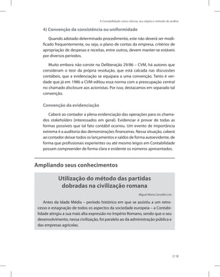 A Contabilidade como ciência, seu objeto e método de análise
27
4) Convenção da consistência ou uniformidade
Quando adotado determinado procedimento, este não deverá ser modi-
ficado frequentemente, ou seja, o plano de contas da empresa, critérios de
apropriação de despesas e receitas, entre outros, devem manter-se estáveis
por diversos períodos.
Muito embora não conste na Deliberação 29/86 – CVM, há autores que
consideram o teor da própria resolução, que está calcada nas discussões
contábeis, que a evidenciação se equipara a uma convenção. Tanto é ver-
dade que já em 1986 a CVM editou essa norma com a preocupação central
no chamado disclosure aos acionistas. Por isso, destacamos em separado tal
convenção.
Convenção da evidenciação
Caberá ao contador a plena evidenciação das operações para os chama-
dos stakeholders (interessados em geral). Evidenciar é provar de todas as
formas possíveis que tal fato contábil ocorreu. Um evento de importância
extrema é a auditoria das demonstrações financeiras. Nessa situação, caberá
ao contador deixar todos os lançamentos e saldos de forma autoevidente, de
forma que profissionais experientes ou até mesmo leigos em Contabilidade
possam compreender de forma clara e evidente os números apresentados.
Ampliando seus conhecimentos
Utilização do método das partidas
dobradas na civilização romana
Miguel Maria Carvalho Lira
Antes da Idade Média – período histórico em que se assistiu a um retro-
cesso e estagnação de todos os aspectos da sociedade europeia – a Contabi-
lidade atingiu a sua mais alta expressão no Império Romano, sendo que o seu
desenvolvimento, nessa civilização, foi paralelo ao da administração pública e
das empresas agrícolas.
 