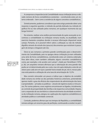 28
A Contabilidade como ciência, seu objeto e método de análise
A comprovar a importância da Contabilidade nessa civilização temos o ele-
vado número de livros contabilísticos existentes – constituindo estes um sis-
tema ordenado – bem como a existência de alguns conceitos contabilísticos.
Sinteticamente, podemos considerar que este artigo pretende obter uma
resposta à seguinte questão: o método da partida dobrada (ou método di-
gráfico) foi ou não utilizado pelos romanos, em qualquer momento da sua
longa história?
No entanto, realizar uma análise pormenorizada do quão avançada se en-
contrava a contabilidade na civilização romana resulta, na atualidade, num
exercício bastante complexo devido à escassa informação disponível nesse
campo. Portanto, só é possível inferir sobre a utilização ou não do método
digráfico através do estudo dos (poucos) documentos que resistiram à passa-
gem do tempo e chegaram até nós.
Deve-se aos romanos a primeira grande contribuição para o desenvolvi-
mento da Contabilidade, pois no apogeu dessa civilização já eram utilizados
uma série de livros contabilísticos, constituindo estes um sistema ordenado.
Para além disso, eram também utilizados alguns conceitos contabilísticos
como, por exemplo, e de acordo com Lamarr8
, citado por Hendriksen (1970,
p. 26), um arquiteto romano afirmava que a valorização de uma parede não
podia ser só determinada pelo seu custo, mas sim após dedução a este de um
oitavo para cada ano em que a parede havia estado de pé, isto é, nessas pala-
vras está patente a utilização de uma taxa de amortização de 12,5%.
Mas convém retroceder um pouco e indicar que o objetivo da contabili-
dade romana era similar ao dos períodos históricos anteriores, pretendendo
apenas medir o grau de eficácia dos responsáveis da administração dos bens
e propriedades – privadas ou públicas – através de registros exatos e minucio-
sos. Por outras palavras, esses registros encontravam-se ligados, inicialmente,
ao controle da prosperidade das famílias e da respectiva comunidade. Depois,
com a expansão do seu território e o desenvolvimento da atividade econômi-
ca da civilização romana, alargou-se a aplicação dos registros contabilísticos à
atividade pública e à atividade comercial.
Contudo, podemos afirmar que nos tempos da República, a contabilidade
romana atingiu um enorme grau de perfeição, continuando a evoluir no perí-
8
LAMARR, Layondon. Rate
Making for Public Utili-
ties. Nova York: McGraw
Hill Books , 1923, p. 51.
 