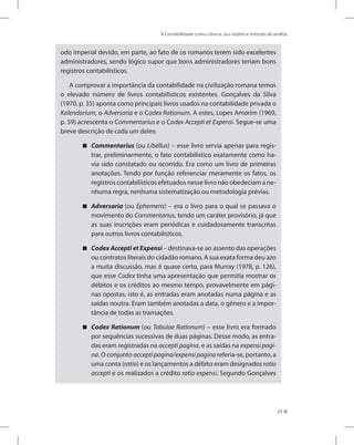 A Contabilidade como ciência, seu objeto e método de análise
29
odo imperial devido, em parte, ao fato de os romanos terem sido excelentes
administradores, sendo lógico supor que bons administradores teriam bons
registros contabilísticos.
A comprovar a importância da contabilidade na civilização romana temos
o elevado número de livros contabilísticos existentes. Gonçalves da Silva
(1970, p. 35) aponta como principais livros usados na contabilidade privada o
Kalendarium, o Adversaria e o Codex Rationum. A estes, Lopes Amorim (1969,
p. 59) acrescenta o Commentarius e o Codex Accepti et Expensi. Segue-se uma
breve descrição de cada um deles:
Commentarius

 (ou Libellus) – esse livro servia apenas para regis-
trar, preliminarmente, o fato contabilístico exatamente como ha-
via sido constatado ou ocorrido. Era como um livro de primeiras
anotações. Tendo por função referenciar meramente os fatos, os
registros contabilísticos efetuados nesse livro não obedeciam a ne-
nhuma regra, nenhuma sistematização ou metodologia prévias.
Adversaria

 (ou Ephemeris) – era o livro para o qual se passava o
movimento do Commentarius, tendo um caráter provisório, já que
as suas inscrições eram periódicas e cuidadosamente transcritas
para outros livros contabilísticos.
Codex Accepti et Expensi

 – destinava-se ao assento das operações
ou contratos literais do cidadão romano. A sua exata forma deu azo
a muita discussão, mas é quase certo, para Murray (1978, p. 126),
que esse Codex tinha uma apresentação que permitia mostrar os
débitos e os créditos ao mesmo tempo, provavelmente em pági-
nas opostas, isto é, as entradas eram anotadas numa página e as
saídas noutra. Eram também anotadas a data, o gênero e a impor-
tância de todas as transações.
Codex Rationum

 (ou Tabulae Rationum) – esse livro era formado
por sequências sucessivas de duas páginas. Desse modo, as entra-
das eram registradas na accepti pagina, e as saídas na expensi pagi-
na. O conjunto accepti pagina/expensi pagina referia-se, portanto, a
uma conta (ratio) e os lançamentos a débito eram designados ratio
accepti e os realizados a crédito ratio expensi. Segundo Gonçalves
 