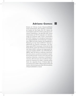 Adriano Gomes
Doutor em Ciências Sociais (Responsabilidade
Social Empresarial) pela Pontifícia Universida-
de Católica de São Paulo (PUC-SP). Mestre em
Controladoria pela PUC-SP. Pós-graduado em Fi-
nanças Corporativas e de Mercado pelo Centro
Universitário da FEI-SP. Graduado em Adminis-
tração de Empresas pelo Centro Universitário
da FEI-SP. Professor em disciplinas financeiras e
de responsabilidade socioambiental na gradua-
ção e MBA da Escola Superior de Propaganda e
Marketing de São Paulo (ESPM-SP). Docente e
palestrante em diversas instituições, com des-
taque para ESPM, Associação Comercial de São
Paulo (ACSP), Centro das Indústrias do Estado de
São Paulo (CIESP), Instituto de Organização Ra-
cional do Trabalho (IDORT), SGS, INTEGRAÇÃO e
ABIPLA, além de diversos sindicatos representa-
tivos dos setores econômicos brasileiros. Experi-
ência profissional de 16 anos como executivo de
empresas industriais, comerciais e instituição fi-
nanceira, além de atuar com consultoria empre-
sarial em empresas de médio e grande portes.
Autor dos seguintes livros: A Empresa Ágil, Ge-
renciamento do Crédito e Mensuração do Risco de
Vender, Administração para Não Administradores,
A Responsabilidade e o Social.
 