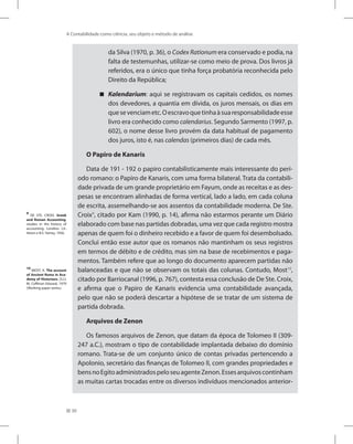 30
A Contabilidade como ciência, seu objeto e método de análise
da Silva (1970, p. 36), o Codex Rationum era conservado e podia, na
falta de testemunhas, utilizar-se como meio de prova. Dos livros já
referidos, era o único que tinha força probatória reconhecida pelo
Direito da República;
Kalendarium

 : aqui se registravam os capitais cedidos, os nomes
dos devedores, a quantia em dívida, os juros mensais, os dias em
quesevenciametc.Oescravoquetinhaàsuaresponsabilidadeesse
livro era conhecido como calendarius. Segundo Sarmento (1997, p.
602), o nome desse livro provém da data habitual de pagamento
dos juros, isto é, nas calendas (primeiros dias) de cada mês.
O Papiro de Kanaris
Data de 191 - 192 o papiro contabilisticamente mais interessante do perí-
odo romano: o Papiro de Kanaris, com uma forma bilateral. Trata da contabili-
dade privada de um grande proprietário em Fayum, onde as receitas e as des-
pesas se encontram alinhadas de forma vertical, lado a lado, em cada coluna
de escrita, assemelhando-se aos assentos da contabilidade moderna. De Ste.
Croix9
, citado por Kam (1990, p. 14), afirma não estarmos perante um Diário
elaborado com base nas partidas dobradas, uma vez que cada registro mostra
apenas de quem foi o dinheiro recebido e a favor de quem foi desembolsado.
Conclui então esse autor que os romanos não mantinham os seus registros
em termos de débito e de crédito, mas sim na base de recebimentos e paga-
mentos. Também refere que ao longo do documento aparecem partidas não
balanceadas e que não se observam os totais das colunas. Contudo, Most10
,
citado por Barriocanal (1996, p. 767), contesta essa conclusão de De Ste. Croix,
e afirma que o Papiro de Kanaris evidencia uma contabilidade avançada,
pelo que não se poderá descartar a hipótese de se tratar de um sistema de
partida dobrada.
Arquivos de Zenon
Os famosos arquivos de Zenon, que datam da época de Tolomeo II (309-
247 a.C.), mostram o tipo de contabilidade implantada debaixo do domínio
romano. Trata-se de um conjunto único de contas privadas pertencendo a
Apolonio, secretário das finanças de Tolomeo II, com grandes propriedades e
bensnoEgitoadministradospeloseuagenteZenon.Essesarquivoscontinham
as muitas cartas trocadas entre os diversos indivíduos mencionados anterior-
9
DE STE. CROIX. Greek
and Roman Accounting.
studies in the history of
accounting. Londres: Lit-
tleton e B.S. Yamey, 1956.
10
MOST, K. The account
of Ancient Roma in Aca-
demy of Historians. [S.l.]:
M. Coffman Edward, 1979
(Working paper series).
 