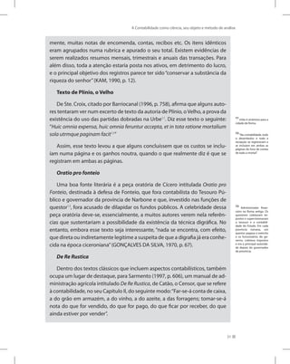 A Contabilidade como ciência, seu objeto e método de análise
31
mente, muitas notas de encomenda, contas, recibos etc. Os itens idênticos
eram agrupados numa rubrica e apurado o seu total. Existem evidências de
serem realizados resumos mensais, trimestrais e anuais das transações. Para
além disso, toda a atenção estaria posta nos ativos, em detrimento do lucro,
e o principal objetivo dos registros parece ter sido“conservar a substância da
riqueza do senhor”(KAM, 1990, p. 12).
Texto de Plínio, o Velho
De Ste. Croix, citado por Barriocanal (1996, p. 758), afirma que alguns auto-
res tentaram ver num excerto de texto da autoria de Plínio, oVelho, a prova da
existência do uso das partidas dobradas na Urbe11
. Diz esse texto o seguinte:
“Huic omnia expensa, huic omnia feruntur accepta, et in tota ratione mortalium
sola utrmque paginam facit12
”
Assim, esse texto levou a que alguns concluíssem que os custos se inclu-
íam numa página e os ganhos noutra, quando o que realmente diz é que se
registram em ambas as páginas.
Oratio pro fonteio
Uma boa fonte literária é a peça oratória de Cícero intitulada Oratio pro
Fonteio, destinada à defesa de Fonteio, que fora contabilista do Tesouro Pú-
blico e governador da província de Narbone e que, investido nas funções de
questor13
, fora acusado de dilapidar os fundos públicos. A celebridade dessa
peça oratória deve-se, essencialmente, a muitos autores verem nela referên-
cias que sustentariam a possibilidade da existência da técnica digráfica. No
entanto, embora esse texto seja interessante, “nada se encontra, com efeito,
que direta ou indiretamente legitime a suspeita de que a digrafia já era conhe-
cida na época ciceroniana”(GONÇALVES DA SILVA, 1970, p. 67).
De Re Rustica
Dentro dos textos clássicos que incluem aspectos contabilísticos, também
ocupa um lugar de destaque, para Sarmento (1997, p. 606), um manual de ad-
ministração agrícola intitulado De Re Rustica, de Catão, o Censor, que se refere
à contabilidade, no seu Capítulo II, do seguinte modo:“Far-se-á conta de caixa,
a do grão em armazém, a do vinho, a do azeite, a das forragens; tomar-se-á
nota do que for vendido, do que for pago, do que ficar por receber, do que
ainda estiver por vender”.
11
Urbe é sinônimo para a
cidade de Roma.
12
“Na contabilidade, todo
o desembolso e toda a
recepção se registravam e
se incluíam em ambas as
páginas do livro de contas
de todo o mortal”.
13
Administrador finan-
ceiro na Roma antiga. Os
questores coletavam im-
postos e supervisionavam
o tesouro e a contabili-
dade do Estado. Em cada
província romana, um
questor pagava o exército
e os funcionários do go-
verno, coletava impostos
e era a principal autorida-
de depois do governador
da província.
 
