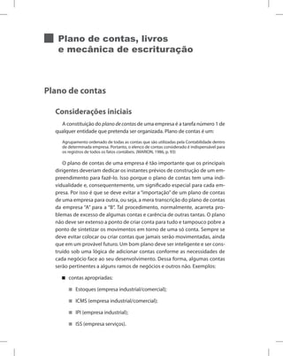 Plano de contas, livros
e mecânica de escrituração
Plano de contas
Considerações iniciais
A constituição do plano de contas de uma empresa é a tarefa número 1 de
qualquer entidade que pretenda ser organizada. Plano de contas é um:
Agrupamento ordenado de todas as contas que são utilizadas pela Contabilidade dentro
de determinada empresa. Portanto, o elenco de contas considerado é indispensável para
os registros de todos os fatos contábeis. (MARION, 1986, p. 93)
O plano de contas de uma empresa é tão importante que os principais
dirigentes deveriam dedicar os instantes prévios de construção de um em-
preendimento para fazê-lo. Isso porque o plano de contas tem uma indi-
vidualidade e, consequentemente, um significado especial para cada em-
presa. Por isso é que se deve evitar a “importação” de um plano de contas
de uma empresa para outra, ou seja, a mera transcrição do plano de contas
da empresa “A” para a “B”. Tal procedimento, normalmente, acarreta pro-
blemas de excesso de algumas contas e carência de outras tantas. O plano
não deve ser extenso a ponto de criar conta para tudo e tampouco pobre a
ponto de sintetizar os movimentos em torno de uma só conta. Sempre se
deve evitar colocar ou criar contas que jamais serão movimentadas, ainda
que em um provável futuro. Um bom plano deve ser inteligente e ser cons-
truído sob uma lógica de adicionar contas conforme as necessidades de
cada negócio face ao seu desenvolvimento. Dessa forma, algumas contas
serão pertinentes a alguns ramos de negócios e outros não. Exemplos:
contas apropriadas:


Estoques (empresa industrial/comercial);


ICMS (empresa industrial/comercial);


IPI (empresa industrial);


ISS (empresa serviços).


 