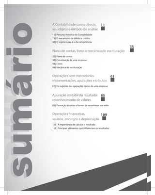 sumário
sumário
sumário A Contabilidade como ciência,
seu objeto e método de análise
11
11 | Percurso histórico da Contabilidade
15 | O mecanismo de débito e crédito
22 | O regime caixa e o de competência
Plano de contas, livros e mecânica de escrituração
35
35 | Plano de contas
38 | Constituição de uma empresa
43 | Livros
48 | Mecânica de escrituração
Operações com mercadorias:
movimentações, apurações e tributos
61
61 | Os registros das operações típicas de uma empresa
Apuração contábil do resultado:
reconhecimento de valores		
85
85 | Formação do ativo e formas de reconhecer seu valor
Operações financeiras,
salários, encargos e depreciação
109
109 | A importância de calcular o resultado
117 | Principais elementos que influenciam os resultados
 