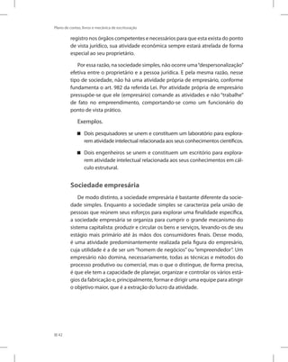 42
Plano de contas, livros e mecânica de escrituração
registro nos órgãos competentes e necessários para que esta exista do ponto
de vista jurídico, sua atividade econômica sempre estará atrelada de forma
especial ao seu proprietário.
Por essa razão, na sociedade simples, não ocorre uma“despersonalização”
efetiva entre o proprietário e a pessoa jurídica. E pela mesma razão, nesse
tipo de sociedade, não há uma atividade própria de empresário, conforme
fundamenta o art. 982 da referida Lei. Por atividade própria de empresário
pressupõe-se que ele (empresário) comande as atividades e não “trabalhe”
de fato no empreendimento, comportando-se como um funcionário do
ponto de vista prático.
Exemplos.
Dois pesquisadores se unem e constituem um laboratório para explora-


rem atividade intelectual relacionada aos seus conhecimentos científicos.
Dois engenheiros se unem e constituem um escritório para explora-


rem atividade intelectual relacionada aos seus conhecimentos em cál-
culo estrutural.
Sociedade empresária
De modo distinto, a sociedade empresária é bastante diferente da socie-
dade simples. Enquanto a sociedade simples se caracteriza pela união de
pessoas que reúnem seus esforços para explorar uma finalidade específica,
a sociedade empresária se organiza para cumprir o grande mecanismo do
sistema capitalista: produzir e circular os bens e serviços, levando-os de seu
estágio mais primário até às mãos dos consumidores finais. Desse modo,
é uma atividade predominantemente realizada pela figura do empresário,
cuja utilidade é a de ser um “homem de negócios” ou “empreendedor”. Um
empresário não domina, necessariamente, todas as técnicas e métodos do
processo produtivo ou comercial, mas o que o distingue, de forma precisa,
é que ele tem a capacidade de planejar, organizar e controlar os vários está-
gios da fabricação e, principalmente, formar e dirigir uma equipe para atingir
o objetivo maior, que é a extração do lucro da atividade.
 