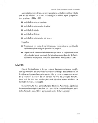 Plano de contas, livros e mecânica de escrituração
43
A sociedade empresária deve ser registrada na Junta Comercial do Estado
(art. 982 e § único da Lei 10.406/2002) e seguir as demais regras que percor-
rem os artigos 1.039 a 1.092.
sociedade em nome coletivo;


sociedade em comandita simples;


sociedade limitada;


sociedade anônima;


sociedade em comandita por ações.


Exceções:
A sociedade em conta de participação e a cooperativa se constituirão


segundo o tipo e as regras que lhes são próprias.
Empresário e sociedade empresária sujeitam-se às disposições de lei


referentes à matéria mercantil. Ex. falência e concordata, Lei de Regis-
tro Público de Empresas Mercantis e Atividades Afins (Lei 8.934/94).
Livros
Cabe à Contabilidade o devido registro das ocorrências que modifi-
cam o patrimônio das empresas. Ocorre que cada tipo de evento deve ser
levado a registro em livros adequados. Não se pode, por exemplo, apon-
tar o valor dos estoques de um período no livro de apuração de ICMS.
Cada tipo de livro tem sua função e sua organização tem respaldo na
Contabilidade e na legislação.
Basicamente, há duas grandes funções dos livros. A primeira é registrar os
fatos segundo sua lógica (por data, por conta etc.) e a segunda é apurar resul-
tados. Por outro lado, há três grandes categorias de livros, a saber:
 