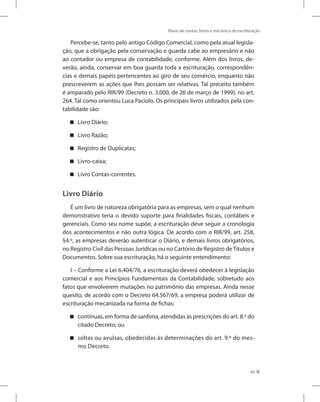 Plano de contas, livros e mecânica de escrituração
45
Percebe-se, tanto pelo antigo Código Comercial, como pela atual legisla-
ção, que a obrigação pela conservação e guarda cabe ao empresário e não
ao contador ou empresa de contabilidade, conforme. Além dos livros, de-
verão, ainda, conservar em boa guarda toda a escrituração, correspondên-
cias e demais papéis pertencentes ao giro de seu comércio, enquanto não
prescreverem as ações que lhes possam ser relativas. Tal preceito também
é amparado pelo RIR/99 (Decreto n. 3.000, de 26 de março de 1999), no art.
264. Tal como orientou Luca Paciolo. Os principais livros utilizados pela con-
tabilidade são:
Livro Diário;


Livro Razão;


Registro de Duplicatas;


Livro-caixa;


Livro Contas-correntes.


Livro Diário
É um livro de natureza obrigatória para as empresas, sem o qual nenhum
demonstrativo teria o devido suporte para finalidades fiscais, contábeis e
gerenciais. Como seu nome supõe, a escrituração deve seguir a cronologia
dos acontecimentos e não outra lógica. De acordo com o RIR/99, art. 258,
§4.º, as empresas deverão autenticar o Diário, e demais livros obrigatórios,
no Registro Civil das Pessoas Jurídicas ou no Cartório de Registro deTítulos e
Documentos. Sobre sua escrituração, há o seguinte entendimento:
I – Conforme a Lei 6.404/76, a escrituração deverá obedecer à legislação
comercial e aos Princípios Fundamentais da Contabilidade, sobretudo aos
fatos que envolverem mutações no patrimônio das empresas. Ainda nesse
quesito, de acordo com o Decreto 64.567/69, a empresa poderá utilizar de
escrituração mecanizada na forma de fichas:
contínuas, em forma de sanfona, atendidas às prescrições do art. 8.º do


citado Decreto; ou
soltas ou avulsas, obedecidas às determinações do art. 9.º do mes-


mo Decreto.
 