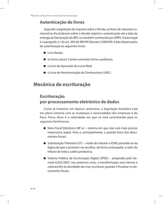 48
Plano de contas, livros e mecânica de escrituração
Autenticação de livros
Segundo a legislação do Imposto sobre a Renda, os livros de natureza co-
mercial ou fiscal devem sofrer o devido registro e autenticação até a data da
entrega da Declaração do IRPJ, ou também conhecida por DIRPJ. A base legal
é o parágrafo 2.º do art. 260 do RIR/99 (Decreto 3.000/99). Estão dispensados
de autenticação os seguintes livros:
Livro Razão;


os livros caixa e Contas-correntes (livros auxiliares);


o Livro de Apuração do Lucro Real;


o Livro de Movimentação de Combustíveis (LMC).


Mecânica de escrituração
Escrituração
por processamento eletrônico de dados
Como já tratamos em tópicos anteriores, a legislação brasileira está
em plena sintonia com as mudanças e necessidades das empresas e do
fisco. Prova disso é a velocidade em que se está caminhando para os
seguintes fenômenos:
Nota Fiscal Eletrônica (NF-e) – sistema em que não será mais preciso


impressora, papel, tinta e, principalmente, a guarda física dos docu-
mentos fiscais;
Substituição Tributária (ST) – modo de tributar o ICMS partindo-se da


lógica de que o produtor vai recolher, de forma antecipada, o valor do
tributo de toda a cadeia produtiva;
Sistema Público de Escrituração Digital (SPED) – amparado pelo De-


creto 6.022/2007: nos próximos anos, a transformação será intensa e
colocará fim às atividades de criar, escriturar, guardar e fiscalizar os do-
cumentos fiscais.
 