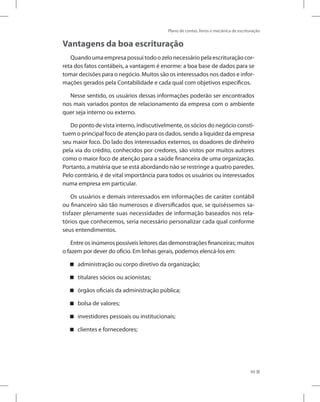 Plano de contas, livros e mecânica de escrituração
49
Vantagens da boa escrituração
Quandoumaempresapossuitodoozelonecessáriopelaescrituraçãocor-
reta dos fatos contábeis, a vantagem é enorme: a boa base de dados para se
tomar decisões para o negócio. Muitos são os interessados nos dados e infor-
mações gerados pela Contabilidade e cada qual com objetivos específicos.
Nesse sentido, os usuários dessas informações poderão ser encontrados
nos mais variados pontos de relacionamento da empresa com o ambiente
quer seja interno ou externo.
Do ponto de vista interno, indiscutivelmente, os sócios do negócio consti-
tuem o principal foco de atenção para os dados, sendo a liquidez da empresa
seu maior foco. Do lado dos interessados externos, os doadores de dinheiro
pela via do crédito, conhecidos por credores, são vistos por muitos autores
como o maior foco de atenção para a saúde financeira de uma organização.
Portanto, a matéria que se está abordando não se restringe a quatro paredes.
Pelo contrário, é de vital importância para todos os usuários ou interessados
numa empresa em particular.
Os usuários e demais interessados em informações de caráter contábil
ou financeiro são tão numerosos e diversificados que, se quiséssemos sa-
tisfazer plenamente suas necessidades de informação baseados nos rela-
tórios que conhecemos, seria necessário personalizar cada qual conforme
seus entendimentos.
Entre os inúmeros possíveis leitores das demonstrações financeiras; muitos
o fazem por dever do ofício. Em linhas gerais, podemos elencá-los em:
administração ou corpo diretivo da organização;


titulares sócios ou acionistas;


órgãos oficiais da administração pública;


bolsa de valores;


investidores pessoais ou institucionais;


clientes e fornecedores;


 