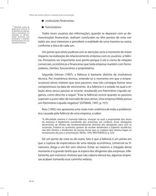 50
Plano de contas, livros e mecânica de escrituração
instituições financeiras;


funcionários

 1
.
Todos esses usuários das informações, quando se deparam com as de-
monstrações financeiras, realizam conclusões ou têm pontos de vista vol-
tados aos seus interesses e percebem a realidade de uma maneira ou outra,
conforme a ótica de cada um.
Um ponto que talvez pudesse unir as atenções seria o momento de maior
impacto na realização do relacionamento empresa com os usuários: a falên-
cia. Pensamos ser importante esse ponto porque é ele o cisma de relações
comerciais, econômicas e financeiras que toda empresa mantém com forne-
cedores, clientes, funcionários e proprietários.
Segundo Gitman (1997), a falência é bastante distinta da insolvência
técnica. Por insolvência técnica, entende-se o momento em que a empre-
sa possui ativos maiores que seus passivos, mas não consegue honrar seus
compromissos na data de vencimento. Já a falência é o estado no qual a re-
lação ativo versus passivo se inverte, resultando em Patrimônio Líquido ne-
gativo, como descrito a seguir: “Esta (a falência) ocorre quando os passivos
superam o justo valor de mercado de seus ativos. Uma empresa falida possui
um Patrimônio Líquido negativo.”(GITMAN, 1997, p. 757).
Ross (1995) nos apresenta uma visão mais sistêmica de toda a problemá-
tica causada pela falência de uma empresa, a saber:
“A dificuldade máxima é chamada falência, situação na qual a propriedade dos ativos
da empresa é legalmente transferida dos acionistas aos credores. Essas obrigações
decorrentes de dívidas são fundamentalmente distintas das obrigações para com os
acionistas. Embora os acionistas gostem de receber dividendos e esperem recebê-los,
não têm direitos a dividendos da mesma forma que os credores têm direitos legais ao
recebimento de juros e amortização.”(ROSS, 1995; WESTERFIELD, p. 325)
De um ponto de vista ou de outro, fato é que a falência é um ponto em
que a ruptura de expectativas de uma relação econômica, comercial ou fi-
nanceira chega a um fim sem retorno. Evitar ao máximo a chegada desse
momento é a grande tarefa que se espera dos dirigentes das empresas. Infe-
lizmente, por inúmeros motivos que não caberia elencá-los, algumas empre-
sas acabam tomando esse caminho nefasto.
1
Sobretudo a partir da
edição da Lei 10.101 de 19
de dezembro de 2000 que
prevê a participação nos
resultados, as demons-
trações financeiras para
funcionários e sindicatos
deveriam passar a ter uma
importância especial.
 