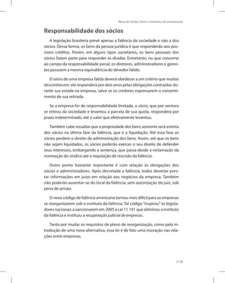 Plano de contas, livros e mecânica de escrituração
51
Responsabilidade dos sócios
A legislação brasileira prevê apenas a falência da sociedade e não a dos
sócios. Dessa forma, os bens da pessoa jurídica é que responderão aos pos-
síveis créditos. Porém, em alguns tipos societários, os bens pessoais dos
sócios fazem parte para responder às dívidas. Entretanto, no que concerne
ao campo da responsabilidade penal, os diretores, administradores e geren-
tes possuem a mesma equivalência do devedor falido.
O sócio de uma empresa falida deverá obedecer a um critério que muitos
desconhecem: ele responderá por dois anos pelas obrigações contraídas du-
rante sua estada na empresa, salvo se os credores expressarem o consenti-
mento de sua retirada.
Se a empresa for de responsabilidade limitada, o sócio, que por ventura
se retirou da sociedade e levantou a parcela de sua quota, responderá por
prazo indeterminado, até o valor que efetivamente levantou.
Também cabe ressaltar que a propriedade dos bens somente será extinta
dos sócios na última fase da falência, que é a liquidação. Até essa fase os
sócios perdem o direito de administração dos bens. Assim, até que os bens
não sejam liquidados, os sócios poderão exercer o seu direito de defender
seus interesses, embargando a sentença, que passa desde a reclamação da
nomeação do síndico até a requisição de rescisão da falência.
Outro ponto bastante importante é com relação às obrigações dos
sócios e administradores. Após decretada a falência, todos deverão pres-
tar informações em juízo em relação aos negócios da empresa. Também
não poderão ausentar-se do local da falência, sem autorização do juiz, sob
pena de prisão.
O novo código de falência americano tornou mais difícil para as empresas
se reorganizarem sob o instituto da falência. Tal código “inspirou” os legisla-
dores nacionais a sancionarem em 2005 a Lei 11.101 que eliminou o instituto
da falência e instituiu a recuperação judicial de empresas.
Tanto por mudar os requisitos de plano de reorganização, como pela in-
trodução de uma nova alternativa, essa lei é de fato uma inovação nas rela-
ções entre empresas.
 