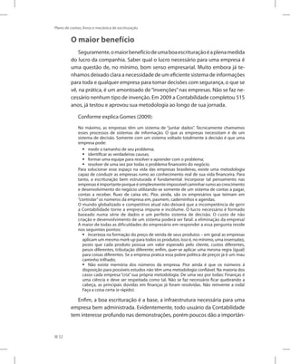 52
Plano de contas, livros e mecânica de escrituração
O maior benefício
Seguramente,omaiorbenefíciodeumaboaescrituraçãoéaplenamedida
do lucro da companhia. Saber qual o lucro necessário para uma empresa é
uma questão de, no mínimo, bom senso empresarial. Muito embora já te-
nhamos deixado clara a necessidade de um eficiente sistema de informações
para toda e qualquer empresa para tomar decisões com segurança, o que se
vê, na prática, é um amontoado de“invenções”nas empresas. Não se faz ne-
cessário nenhum tipo de invenção. Em 2009 a Contabilidade completou 515
anos, já testou e aprovou sua metodologia ao longo de sua jornada.
Conforme explica Gomes (2009):
No máximo, as empresas têm um sistema de “juntar dados”. Tecnicamente chamamos
esses processos de sistemas de informação. O que as empresas necessitam é de um
sistema de decisão. Somente com um sistema voltado totalmente à decisão é que uma
empresa pode:
medir o tamanho de seu problema;
ƒ
ƒ
identificar as verdadeiras causas;
ƒ
ƒ
formar uma equipe para resolver e aprender com o problema;
ƒ
ƒ
resolver de uma vez por todas o problema financeiro do negócio.
ƒ
ƒ
Para solucionar esse espaço na vida das empresas brasileiras, existe uma metodologia
capaz de conduzir as empresas rumo ao conhecimento real de sua vida financeira. Para
tanto, a escrituração bem estruturada é fundamental. Incorporar tal pensamento nas
empresaséimportanteporqueésimplesmenteimpossívelcaminharrumoaocrescimento
e desenvolvimento do negócio utilizando-se somente de um sistema de contas a pagar,
contas a receber, fluxo de caixa etc. Pior, ainda, são os empresários que teimam em
“controlar”os números da empresa em, pasmem, caderninhos e agendas.
O mundo globalizado e competitivo atual não deixará que a incompetência de gerir
a Contabilidade torne a empresa impune e incólume. O lucro necessário é formado
baseado numa série de dados e um perfeito sistema de decisão. O custo de não
criação e desenvolvimento de um sistema poderá ser fatal: a eliminação da empresa!
A maior de todas as dificuldades do empresário em responder a essa pergunta reside
nos seguintes pontos:
Incerteza na formação do preço de venda de seus produtos – em geral as empresas
ƒ
ƒ
aplicam um mesmo mark-up para todos os produtos. Isso é, no mínimo, uma insensatez,
posto que cada produto possua um valor esperado pelo cliente, custos diferentes,
pesos diferentes, tributação diferente; enfim, quer-se aplicar uma mesma regra (igual)
para coisas diferentes. Se a empresa pratica essa pobre política de preços já é um mau
caminho trilhado;
Não existe memória dos números da empresa. Pior ainda é que os números à
ƒ
ƒ
disposição para possíveis estudos não têm uma metodologia confiável. Na maioria dos
casos cada empresa “cria” sua própria metodologia. De uma vez por todas: Finanças é
uma ciência e deve ser respeitada como tal. Não se faz necessário ficar quebrando a
cabeça, as principais dúvidas em finanças já foram resolvidas. Não reinvente a roda!
Faça a coisa certa (e rápido).
Enfim, a boa escrituração é a base, a infraestrutura necessária para uma
empresa bem administrada. Evidentemente, todo usuário da Contabilidade
tem interesse profundo nas demonstrações, porém poucos dão a importân-
 