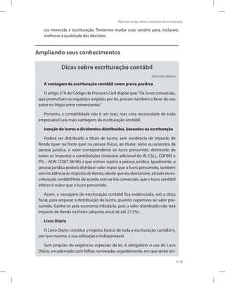 Plano de contas, livros e mecânica de escrituração
53
cia merecida à escrituração. Tentemos mudar esse cenário para, inclusive,
melhorar a qualidade das decisões.
Ampliando seus conhecimentos
Dicas sobre escrituração contábil
Júlio César Zanluca
A vantagem da escrituração contábil como prova positiva
O artigo 379 do Código de Processo Civil dispõe que:“Os livros comerciais,
que preencham os requisitos exigidos por lei, provam também a favor do seu
autor no litígio entre comerciantes.”
Portanto, a contabilidade não é um luxo, mas uma necessidade de todo
empresário! Leia mais vantagens da escrituração contábil.
Isenção de lucros e dividendos distribuídos, baseados na escrituração
Poderá ser distribuído a título de lucros, sem incidência de Imposto de
Renda (quer na fonte quer na pessoa física), ao titular, sócio ou acionista da
pessoa jurídica, o valor correspondente ao lucro presumido, diminuído de
todos os impostos e contribuições (inclusive adicional do IR, CSLL, COFINS e
PIS – ADN COSIT 04/96) a que estiver sujeita a pessoa jurídica. Igualmente, a
pessoa jurídica poderá distribuir valor maior que o lucro presumido, também
sem incidência do Imposto de Renda, desde que ela demonstre, através de es-
crituração contábil feita de acordo com as leis comerciais, que o lucro contábil
efetivo é maior que o lucro presumido.
Assim, a vantagem de escrituração contábil fica evidenciada, sob a ótica
fiscal, para amparar a distribuição de lucros, quando superiores ao valor pre-
sumido. Ganha-se pela economia tributária, pois o valor distribuído não terá
Imposto de Renda na Fonte (alíquota atual de até 27,5%).
Livro Diário
O Livro Diário constitui o registro básico de toda a escrituração contábil e,
por isso mesmo, a sua utilização é indispensável.
Sem prejuízo de exigências especiais da lei, é obrigatório o uso de Livro
Diário, encadernado com folhas numeradas seguidamente, em que serão lan-
 