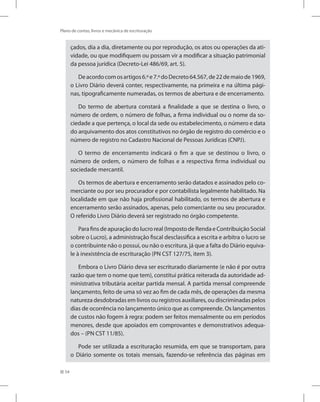 54
Plano de contas, livros e mecânica de escrituração
çados, dia a dia, diretamente ou por reprodução, os atos ou operações da ati-
vidade, ou que modifiquem ou possam vir a modificar a situação patrimonial
da pessoa jurídica (Decreto-Lei 486/69, art. 5).
Deacordocomosartigos6.ºe7.ºdoDecreto64.567,de22demaiode1969,
o Livro Diário deverá conter, respectivamente, na primeira e na última pági-
nas, tipograficamente numeradas, os termos de abertura e de encerramento.
Do termo de abertura constará a finalidade a que se destina o livro, o
número de ordem, o número de folhas, a firma individual ou o nome da so-
ciedade a que pertença, o local da sede ou estabelecimento, o número e data
do arquivamento dos atos constitutivos no órgão de registro do comércio e o
número de registro no Cadastro Nacional de Pessoas Jurídicas (CNPJ).
O termo de encerramento indicará o fim a que se destinou o livro, o
número de ordem, o número de folhas e a respectiva firma individual ou
sociedade mercantil.
Os termos de abertura e encerramento serão datados e assinados pelo co-
merciante ou por seu procurador e por contabilista legalmente habilitado. Na
localidade em que não haja profissional habilitado, os termos de abertura e
encerramento serão assinados, apenas, pelo comerciante ou seu procurador.
O referido Livro Diário deverá ser registrado no órgão competente.
Para fins de apuração do lucro real (Imposto de Renda e Contribuição Social
sobre o Lucro), a administração fiscal desclassifica a escrita e arbitra o lucro se
o contribuinte não o possui, ou não o escritura, já que a falta do Diário equiva-
le à inexistência de escrituração (PN CST 127/75, item 3).
Embora o Livro Diário deva ser escriturado diariamente (e não é por outra
razão que tem o nome que tem), constitui prática reiterada da autoridade ad-
ministrativa tributária aceitar partida mensal. A partida mensal compreende
lançamento, feito de uma só vez ao fim de cada mês, de operações da mesma
natureza desdobradas em livros ou registros auxiliares, ou discriminadas pelos
dias de ocorrência no lançamento único que as compreende. Os lançamentos
de custos não fogem à regra: podem ser feitos mensalmente ou em períodos
menores, desde que apoiados em comprovantes e demonstrativos adequa-
dos – (PN CST 11/85).
Pode ser utilizada a escrituração resumida, em que se transportam, para
o Diário somente os totais mensais, fazendo-se referência das páginas em
 