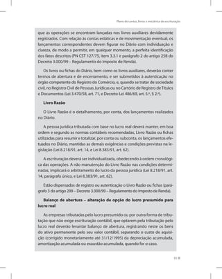 Plano de contas, livros e mecânica de escrituração
55
que as operações se encontram lançadas nos livros auxiliares devidamente
registrados. Com relação às contas estáticas e de movimentação eventual, os
lançamentos correspondentes devem figurar no Diário com individuação e
clareza, de modo a permitir, em qualquer momento, a perfeita identificação
dos fatos descritos (PN CST 127/75, item 3.3.1 e parágrafo 2 do artigo 258 do
Decreto 3.000/99 – Regulamento do Imposto de Renda).
Os livros ou fichas do Diário, bem como os livros auxiliares, deverão conter
termos de abertura e de encerramento, e ser submetidos à autenticação no
órgão competente do Registro do Comércio, e, quando se tratar de sociedade
civil, no Registro Civil de Pessoas Jurídicas ou no Cartório de Registro deTítulos
e Documentos (Lei 3.470/58, art. 71, e Decreto-Lei 486/69, art. 5.º, § 2.º).
Livro Razão
O Livro Razão é o detalhamento, por conta, dos lançamentos realizados
no Diário.
A pessoa jurídica tributada com base no lucro real deverá manter, em boa
ordem e segundo as normas contábeis recomendadas, Livro Razão ou fichas
utilizadas para resumir e totalizar, por conta ou subconta, os lançamentos efe-
tuados no Diário, mantidas as demais exigências e condições previstas na le-
gislação (Lei 8.218/91, art. 14, e Lei 8.383/91, art. 62).
A escrituração deverá ser individualizada, obedecendo à ordem cronológi-
ca das operações. A não manutenção do Livro Razão nas condições determi-
nadas, implicará o arbitramento do lucro da pessoa jurídica (Lei 8.218/91, art.
14, parágrafo único, e Lei 8.383/91, art. 62).
Estão dispensados de registro ou autenticação o Livro Razão ou fichas (pará-
grafo 3 do artigo 299 – Decreto 3.000/99 – Regulamento do Imposto de Renda).
Balanço de abertura – alteração de opção do lucro presumido para
lucro real
As empresas tributadas pelo lucro presumido ou por outra forma de tribu-
tação que não exige escrituração contábil, que optarem pela tributação pelo
lucro real deverão levantar balanço de abertura, registrando neste os bens
do ativo permanente pelo seu valor contábil, separando o custo de aquisi-
ção (corrigido monetariamente até 31/12/1995) da depreciação acumulada,
amortização acumulada ou exaustão acumulada, quando for o caso.
 