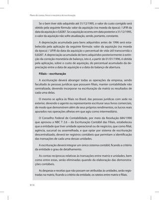 56
Plano de contas, livros e mecânica de escrituração
Se o bem tiver sido adquirido até 31/12/1995, o valor do custo corrigido será
obtido pela seguinte fórmula: valor da aquisição (na moeda da época) / UFIR da
datadaaquisiçãox0,8287.Seaaquisiçãoocorreuemdataposteriora31/12/1995,
o valor da aquisição não sofre atualização, sendo, portanto, constante.
A depreciação acumulada para bens adquiridos antes de 1996 será esta-
belecida pela aplicação da seguinte fórmula: valor da aquisição (na moeda
da época) / UFIR da data da aquisição x percentual de vida útil transcorrida x
0,8287. A depreciação acumulada de bens adquiridos posteriormente à extin-
ção da correção monetária de balanço, isto é, a partir de 01/01/1996, é obtida
pela aplicação, sobre o custo de aquisição, do percentual acumulado da de-
preciação entre a data de aquisição e a data do balanço de abertura.
Filiais – escrituração
A escrituração deverá abranger todas as operações da empresa, sendo
facultado às pessoas jurídicas que possuem filiais, manter contabilidade não
centralizada, devendo incorporar na escrituração da matriz os resultados de
cada uma delas.
O mesmo se aplica às filiais no Brasil, das pessoas jurídicas com sede no
exterior, devendo o agente ou representante escriturar seus livros comerciais,
de modo que demonstrem além de seus próprios rendimentos, os lucros reais
apurados nas operações alheias em que agiu como intermediário.
O Conselho Federal de Contabilidade, por meio da Resolução 684/1990
que aprovou a NBC T 2.6 – da Escrituração Contábil das Filiais, estabeleceu
que a entidade que tiver unidade operacional ou de negócios, que como filial,
agência, sucursal ou assemelhada, e que optar por sistema de escrituração
descentralizado, deverá ter registros contábeis que permitam a identificação
das transações de cada uma dessas unidades.
A escrituração deverá integrar um único sistema contábil, ficando a critério
da entidade o grau de detalhamento.
As contas recíprocas relativas às transações entre matriz e unidades, bem
como entre estas, serão eliminadas quando da elaboração das demonstra-
ções contábeis.
As despesas e receitas que não possam ser atribuídas às unidades, serão regis-
tradas na matriz, ficando a critério da entidade, os rateios entre matriz e filiais.
 