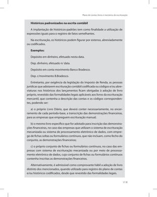 Plano de contas, livros e mecânica de escrituração
57
Históricos padronizados na escrita contábil
A implantação de históricos-padrões tem como finalidade a utilização de
expressões iguais para o registro de fatos semelhantes.
Na escrituração, os históricos podem figurar por extenso, abreviadamente
ou codificados.
Exemplos:
Depósito em dinheiro, efetuado nesta data.
Dep. dinheiro, efetuado n/ data.
Depósito em conta movimento Banco Bradesco.
Dep. c/movimento B.Bradesco.
Entretanto, por exigência da legislação do Imposto de Renda, as pessoas
jurídicas que adotarem escrituração contábil codificada ou códigos e/ou abre-
viaturas nos históricos dos lançamentos ficam obrigadas à adoção de livro
próprio, revestido das formalidades legais aplicáveis aos livros da escrituração
mercantil, que contenha a descrição das contas e os códigos corresponden-
tes, podendo ser:
a) o próprio Livro Diário, que deverá conter necessariamente, no encer-
ramento de cada período-base, a transcrição das demonstrações financeiras,
para as empresas que empreguem escrituração manual;
b) o mesmo livro específico que for adotado para inscrição das demonstra-
ções financeiras, no caso das empresas que utilizam o sistema de escrituração
mecanizada ou sistema de processamento eletrônico de dados, com empre-
go de fichas soltas ou formulários contínuos, que não incluam, como fecho do
conjunto, as demonstrações financeiras;
c) o próprio conjunto de fichas ou formulários contínuos, no caso das em-
presas com sistema de escrituração mecanizada ou por meio de processa-
mento eletrônico de dados, cujo conjunto de fichas ou formulários contínuos
contenha inscritas as demonstrações financeiras.
Alternativamente, é admissível como comprovante hábil a adoção de livro
distinto dos mencionados, quando utilizado para registro do plano de contas
e/ou históricos codificados, desde que revestido das formalidades legais.
 