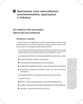 Operações com mercadorias:
movimentações, apurações
e tributos
Os registros das operações
típicas de uma empresa
Compras e vendas
Para se realizar a contabilização correta das operações de compra e venda
é indispensável, a priori, falar em tributação. Tributo é gênero, conforme de-
termina o art. 3.º do Código Tributário Nacional (CTN):
Art. 3.º. Tributo é toda prestação pecuniária compulsória, em moeda ou cujo valor nela
se possa exprimir, que não constitua sanção de ato ilícito, instituída em lei e cobrada
mediante atividade administrativa plenamente vinculada. (BRASIL, Lei 5.172/66)
A composição dos tributos no Brasil está dividida em quatro tipos, a saber:
impostos (federais, estaduais e municipais);


taxas (toda contraprestação de um serviço público);


contribuições(trabalhistas,sistema“S”

 1
,sobreofaturamentoedemelhoria);
empréstimo compulsório (conforme prevê o art. 148 da Constitui-


ção Federal).
Os impostos dividem-se em algumas categorias, conforme segue:
a) quanto à esfera:
federal – Imposto de Importação (II), Imposto de Renda (IR) etc.;


estadual – Imposto sobre Circulação de Mercadorias e Serviços (ICMS) etc.;


municipal – Imposto Sobre Serviços (ISS) etc.;


1
Convencionou-se chamar
de Sistema “S” o conjunto
de contribuições as quais
são repassadas a entidades
tais como: SENAR – Serviço
NacionaldeAprendizagem
Rural, SENAC – Serviço Na-
cional de Aprendizagem
do Comércio, SESC – Ser-
viço Social do Comércio,
SESCOOP – Serviço Nacio-
nal de Aprendizagem do
Cooperativismo, SENAI –
Serviço Nacional de Apren-
dizagem Industrial, SESI –
Serviço Social da Indústria,
SEST – Serviço Social do
Transporte, SENAT – Ser-
viço Nacional de Apren-
dizagem do Transporte,
DPC – Diretoria de Portos
e Costas do Ministério da
Marinha, INCRA – Instituto
Nacional de Colonização e
Reforma Agrária, SEBRAE –
Serviço Brasileiro de Apoio
às Micro e Pequenas Em-
presas, Fundo Aeroviário –
Fundo Vinculado ao Minis-
tério da Aeronáutica.
 