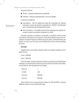 62
Operações com mercadorias: movimentações, apurações e tributos
b) quanto à forma:
diretos – tributam diretamente a renda (IR);


indiretos – tributam indiretamente o consumo (ICMS);


c) quanto à incidência:
cumulativos – não há crédito por parte do comprador do imposto


colocado no preço do produto comprado. Ex.: COFINS2
(Contribuição
para o Financiamento da Seguridade Social);
não cumulativos – há crédito por parte do comprador do imposto co-


locado no preço do produto comprado. Ex.: ICMS.
Portanto, quando um produto é comprado, o vendedor vende, de fato
e de direito, mercadoria mais impostos. O grande problema é que tais mer-
cadorias carregam impostos indiretos que são pagos, indistintamente, por
pobres ou ricos, uma vez que não há diferença na hora de desembolsar
do caixa.
Exemplo
Suponha que uma empresa deseja vender um produto qualquer da se-
guinte forma:
Custo – R$60,00
Lucro – R$22,00
Com tais dados, a empresa deveria vender esse produto por R$82,00 para
satisfazer sua meta de lucro. Ocorre que para vender tal produto há incidên-
cia de ICMS de 18%. Qual deverá ser o preço?
Preço (P) ?
% ICMS 18%
Custo (C) R$60,00
Lucro (L) R$22,00
Assim, deverá ser um preço tal que subtraia os 18% de ICMS, o custo de
R$60,00 e reste um lucro de R$22,00, logo:
2
Para empresas optantes
pelo lucro presumido.
 