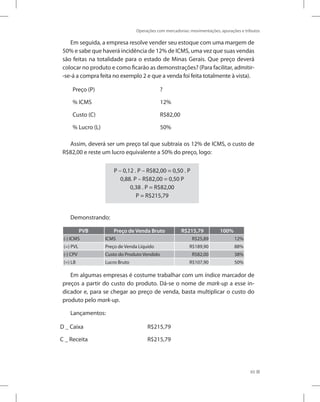 Operações com mercadorias: movimentações, apurações e tributos
65
Em seguida, a empresa resolve vender seu estoque com uma margem de
50% e sabe que haverá incidência de 12% de ICMS, uma vez que suas vendas
são feitas na totalidade para o estado de Minas Gerais. Que preço deverá
colocar no produto e como ficarão as demonstrações? (Para facilitar, admitir-
-se-á a compra feita no exemplo 2 e que a venda foi feita totalmente à vista).
Preço (P) ?
% ICMS 12%
Custo (C) R$82,00
% Lucro (L) 50%
Assim, deverá ser um preço tal que subtraia os 12% de ICMS, o custo de
R$82,00 e reste um lucro equivalente a 50% do preço, logo:
P – 0,12 . P – R$82,00 = 0,50 . P
0,88. P – R$82,00 = 0,50 P
0,38 . P = R$82,00
P = R$215,79
Demonstrando:
PVB Preço de Venda Bruto R$215,79 100%
(-) ICMS ICMS R$25,89 12%
(=) PVL Preço de Venda Líquido R$189,90 88%
(-) CPV Custo do Produto Vendido R$82,00 38%
(=) LB Lucro Bruto R$107,90 50%
Em algumas empresas é costume trabalhar com um índice marcador de
preços a partir do custo do produto. Dá-se o nome de mark-up a esse in-
dicador e, para se chegar ao preço de venda, basta multiplicar o custo do
produto pelo mark-up.
Lançamentos:
D _ Caixa R$215,79
C _ Receita R$215,79
 