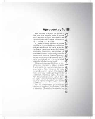 Contabilidade
Intermediária
Apresentação
Este livro tem o objetivo de apresentar
uma visão que perpassa desde a história
desta ciência até os tópicos mais avançados e
contemporâneos da disciplina, apoiados nas
Leis 11.638/2007 e 11.941/2009.
O capítulo primeiro apresenta e justifica
o porquê de a Contabilidade ser considerada
uma ciência e não uma“técnica”de separação,
classificação e apresentação dos fenômenos
econômicos, financeiros e patrimoniais. Há
uma rica abordagem histórica, apresentando
elementos do ponto de vista dos fundamen-
tos que permanecem intactos desde sua fir-
mação como ciência em 1494 com a genial
obra de Luca Bartolomeo de Pacioli.
Obviamente, para que tal ciência se con-
substancie e materialize, há todo um conjunto
de axiomas, normas e demais regras para seu
funcionamento. Esses elementos são vistos
no capítulo segundo, com um forte destaque
para a construção e elaboração do ponto de
partida da Contabilidade: o plano de contas.
Além do plano de contas, esse capítulo discu-
te e explica o funcionamento dos livros contá-
beis, quer sejam os obrigatórios, quer aqueles
facultativos.
Uma vez compreendido que se trata de
uma ciência em pleno funcionamento e com
os elementos constitutivos elementares em
 