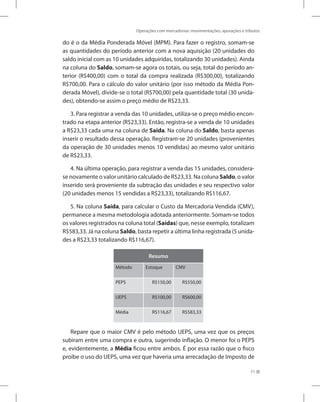 Operações com mercadorias: movimentações, apurações e tributos
71
do é o da Média Ponderada Móvel (MPM). Para fazer o registro, somam-se
as quantidades do período anterior com a nova aquisição (20 unidades do
saldo inicial com as 10 unidades adquiridas, totalizando 30 unidades). Ainda
na coluna do Saldo, somam-se agora os totais, ou seja, total do período an-
terior (R$400,00) com o total da compra realizada (R$300,00), totalizando
R$700,00. Para o cálculo do valor unitário (por isso método da Média Pon-
derada Móvel), divide-se o total (R$700,00) pela quantidade total (30 unida-
des), obtendo-se assim o preço médio de R$23,33.
3. Para registrar a venda das 10 unidades, utiliza-se o preço médio encon-
trado na etapa anterior (R$23,33). Então, registra-se a venda de 10 unidades
a R$23,33 cada uma na coluna de Saída. Na coluna do Saldo, basta apenas
inserir o resultado dessa operação. Registram-se 20 unidades (provenientes
da operação de 30 unidades menos 10 vendidas) ao mesmo valor unitário
de R$23,33.
4. Na última operação, para registrar a venda das 15 unidades, considera-
se novamente o valor unitário calculado de R$23,33. Na coluna Saldo, o valor
inserido será proveniente da subtração das unidades e seu respectivo valor
(20 unidades menos 15 vendidas a R$23,33), totalizando R$116,67.
5. Na coluna Saída, para calcular o Custo da Mercadoria Vendida (CMV),
permanece a mesma metodologia adotada anteriormente. Somam-se todos
os valores registrados na coluna total (Saídas) que, nesse exemplo, totalizam
R$583,33. Já na coluna Saldo, basta repetir a última linha registrada (5 unida-
des a R$23,33 totalizando R$116,67).
Resumo
Método Estoque CMV
PEPS R$150,00 R$550,00
UEPS R$100,00 R$600,00
Média R$116,67 R$583,33
Repare que o maior CMV é pelo método UEPS, uma vez que os preços
subiram entre uma compra e outra, sugerindo inflação. O menor foi o PEPS
e, evidentemente, a Média ficou entre ambos. É por essa razão que o fisco
proíbe o uso do UEPS, uma vez que haveria uma arrecadação de Imposto de
 